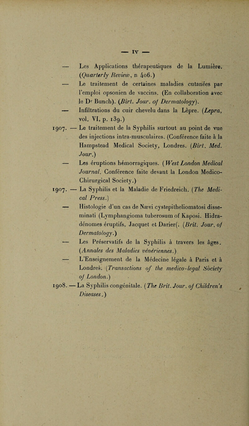 iy — Les Applications thérapeutiques de la Lumière. (Qaarterly Review, n 4o6.) ) — Le traitement de certaines maladies cutanées par l’emploi opsonien de vaccins. (En collaboration avec le Dr Bunch). {flirt. Jour, of Dermatology). — Infiltrations du cuir chevelu dans la Lèpre. (Lepra, vol. VI, p. 13p.) 1907. — Le traitement de la Syphilis surtout au point de vue des injections intra-musculaires. (Conférence faite à la Hampstead Medical Society, Londres, flirt. Med. Jour.) — Les éruptions hémorragiques. {West London Medical Journal. Conférence faite devant la London Médico- Chirurgical Society.) 1907. — La Syphilis et la Maladie de Friedreich. {The Medi¬ cal Press.) — Histologie d’un cas de Nævi cystepitheliomatosi disse- minati (Lymphangioma tuberosum of Kaposi. Hidra- dénomes éruptifs, Jacquet et Darier(. {Brit. Jour, of Dermatology.) -— Les Préservatifs de la Syphilis à travers les âges. {Annales des Maladies vénériennes.) — L’Enseignement de la Médecine légale à Paris et à Londres. (Transactions of the medico-legal Society oj London.) 1908. —La Syphilis congénitale. {The Brit. Jour, oj Childrens Diseases. ) /