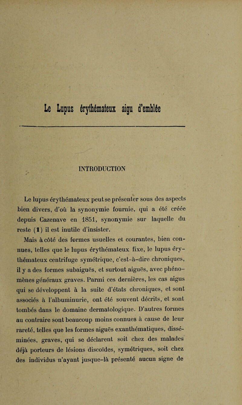 Le Lupus érythémateux aigu d’emblée INTRODUCTION 4ÿ Le lupus érythémateux peut se présenter sous des aspects bien divers, d’où la synonymie fournie, qui a été créée depuis Cazenave en 1851, synonymie sur laquelle du reste (1) il est inutile d’insister. Mais à côté des formes usuelles et courantes, bien con¬ nues, telles que le lupus érythémateux fixe, le lupus éry¬ thémateux centrifuge symétrique, c’est-à-dire chroniques, il y a des formes subaiguës, et surtout aiguës, avec phéno¬ mènes généraux graves. Parmi ces dernières, les cas aigus qui se développent à la suite d’états chroniques, et sont associés à l’albuminurie, ont été souvent décrits, et sont tombés dans le domaine dermatologique. D’autres formes au contraire sont beaucoup moins connues à cause de leur rareté, telles que les formes aiguës exanthématiques, dissé¬ minées, graves, qui se déclarent soit chez des malades déjà porteurs de lésions discoïdes, symétriques, soit chez des individus n’ayant jusque-là présenté aucun signe de