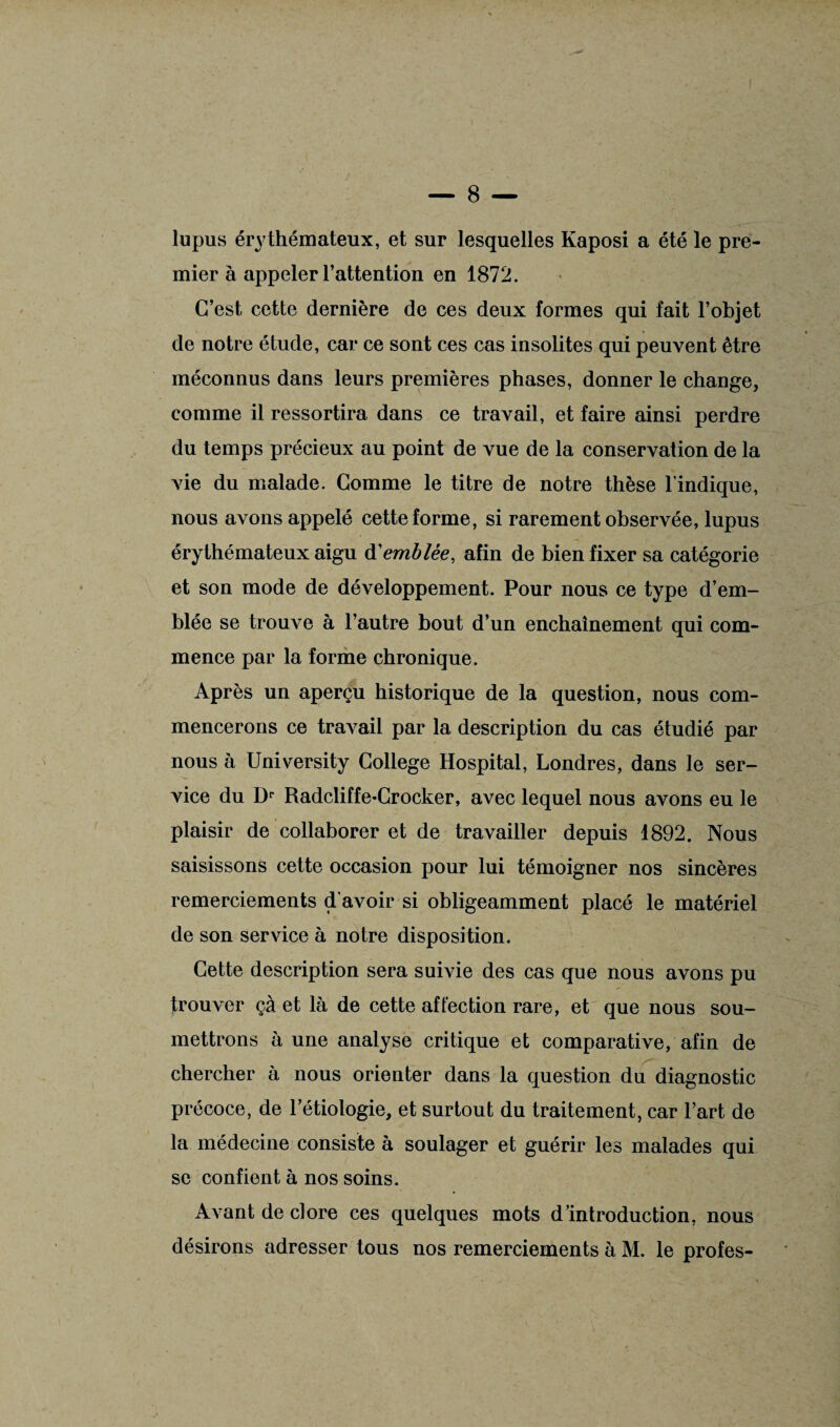 lupus érythémateux, et sur lesquelles Kaposi a été le pre¬ mier à appeler l’attention en 1872. C’est cette dernière de ces deux formes qui fait l’objet de notre étude, car ce sont ces cas insolites qui peuvent être méconnus dans leurs premières phases, donner le change, comme il ressortira dans ce travail, et faire ainsi perdre du temps précieux au point de vue de la conservation de la vie du malade. Comme le titre de notre thèse l’indique, nous avons appelé cette forme, si rarement observée, lupus érythémateux aigu à'emblée, afin de bien fixer sa catégorie et son mode de développement. Pour nous ce type d’em¬ blée se trouve à l’autre bout d’un enchaînement qui com¬ mence par la forme chronique. Après un aperçu historique de la question, nous com¬ mencerons ce travail par la description du cas étudié par nous à University College Hospital, Londres, dans le ser¬ vice du Dp Radcliffe-Crocker, avec lequel nous avons eu le plaisir de collaborer et de travailler depuis 1892. Nous saisissons cette occasion pour lui témoigner nos sincères remerciements d'avoir si obligeamment placé le matériel de son service à notre disposition. Cette description sera suivie des cas que nous avons pu trouver çà et là de cette affection rare, et que nous sou¬ mettrons aune analyse critique et comparative, afin de chercher à nous orienter dans la question du diagnostic précoce, de l’étiologie, et surtout du traitement, car l’art de la médecine consiste à soulager et guérir les malades qui se confient à nos soins. Avant de clore ces quelques mots d’introduction, nous désirons adresser tous nos remerciements à M. le profes-