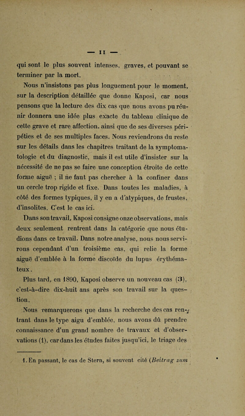 qui sont le plus souvent intenses, graves, et pouvant se terminer par la mort. Nous n’insistons pas plus longuement pour le moment, sur la description détaillée que donne Kaposi, car nous pensons que la lecture des dix cas que nous avons pu réu¬ nir donnera une idée plus exacte du tableau clinique de cette grave et rare affection, ainsi que de ses diverses péri¬ péties et de ses multiples faces. Nous reviendrons du reste sur les détails dans les chapitres traitant de la symptoma¬ tologie et du diagnostic, mais il est utile d’insister sur la nécessité de ne pas se faire une conception étroite de cette forme aiguë ; il ne faut pas chercher à la confiner dans un cercle trop rigide et fixe. Dans toutes les maladies, à côté des formes t}q>iques, il y en a d atypiques, de frustes, d’insolites. C’est le cas ici. Dans son travail, Kaposi consigne onze observations, mais deux seulement rentrent dans la catégorie que nous étu¬ dions dans ce travail. Dans notre analyse, nous nous servi¬ rons cependant d’un troisième cas, qui relie la forme aiguë d’emblée à la forme discoïde du lupus érythéma¬ teux. Plus tard, en 1890, Kaposi observe un nouveau cas (3), c’est-à-dire dix-huit ans après son travail sur la ques¬ tion . Nous remarquerons que dans la recherche des cas ren-^ trant dans le type aigu d’emblée, nous avons dû prendre connaissance d’un grand nombre de travaux et d’obser¬ vations (1), car dans les études faites jusqu’ici, le triage des 1. En passant, le cas de Stern, si souvent cité (Beitrag zuni