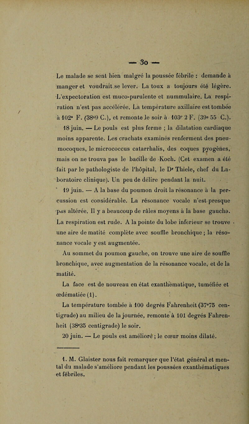 Le malade se sent bien malgré la poussée fébrile : demande à manger et voudrait se lever. La toux a toujours été légère. L’expectoration est muco-purulente et nummulaire. La respi¬ ration n’est pas accélérée. La température axillaire est tombée à 102° F. (38°9 C.), et remonte Je soir à 103f' 2 F. (39° 55 C.). 18 juin. — Le pouls est plus ferme ; la dilatation cardiaque moins apparente. Les crachats examinés renferment des pneu¬ mocoques, le micrococcus catarrhalis, des coques pyogènes, mais on ne trouva pas le baéille de Koch. (Cet examen a été fait par le pathologiste de l’hôpital, le Dr Thiele, chef du La¬ boratoire clinique). Un peu de délire pendant la nuit. 19 juin. — A la base du poumon droit la résonance à la per¬ cussion est considérable. La résonance vocale n’est presque pas altérée. Il y a beaucoup de râles moyens à la base gaucho. La respiration est rude. A la pointe du lobe inferieur se trouve • une aire de matité complète avec souffle bronchique ; la réso¬ nance vocale y est augmentée. Au sommet du poumon gauche, on trouve une aire de souffle bronchique, avec augmentation de la résonance vocale, et de la matité. La face est de nouveau en état exanthématique, tuméfiée et œdématiée (1). La température tombée à 100 degrés Fahrenheit (37°75 cen¬ tigrade) au milieu de la journée, remonte à 101 degrés Fahren¬ heit (38°35 centigrade) le soir. 20 juin. —- Le pouls est amélioré ; le cœur moins dilaté. 1. M. Glaister nous fait remarquer que l’état général et men¬ tal du malade s’améliore pendant les poussées exanthématiques et fébriles.