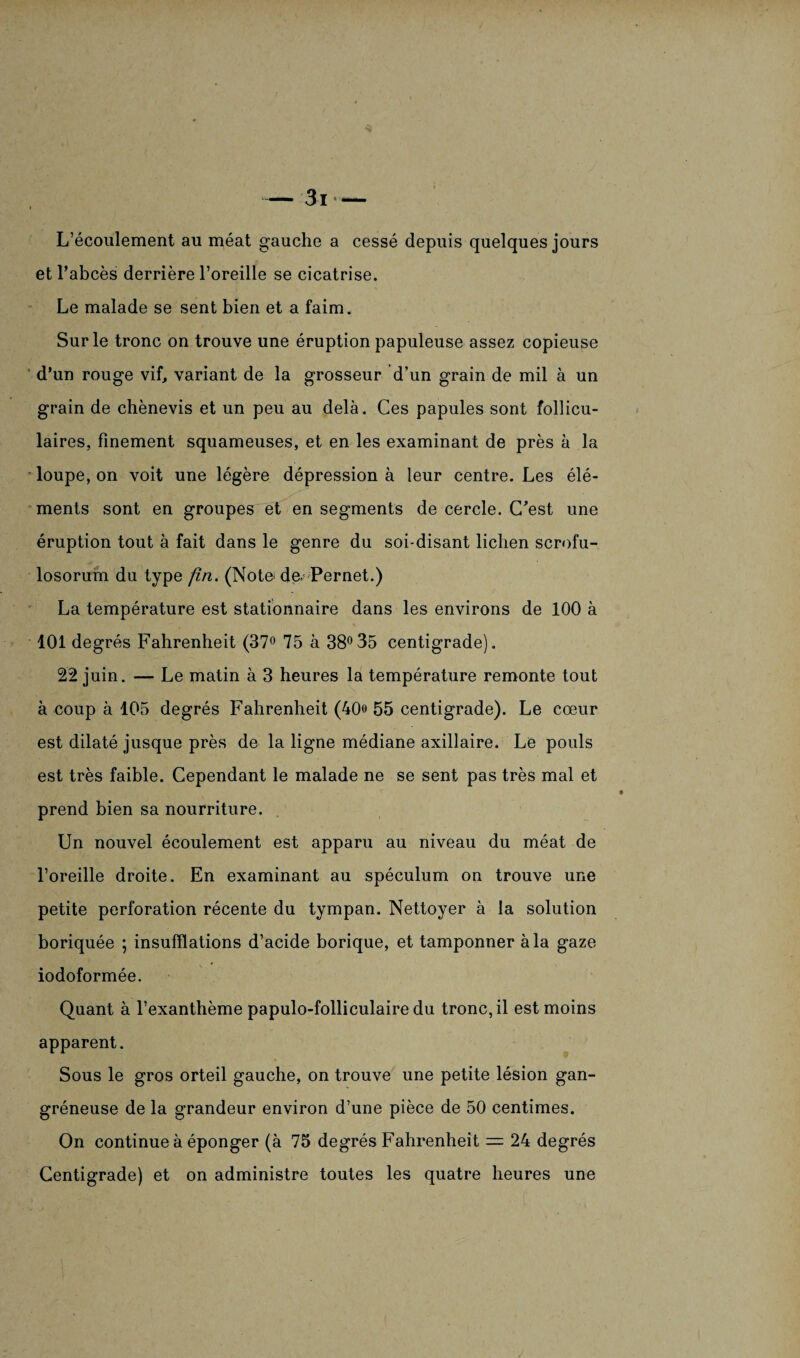 L’écoulement au méat gauche a cessé depuis quelques jours et l’abcès derrière l’oreille se cicatrise. Le malade se sent bien et a faim. Sur le tronc on trouve une éruption papuleuse assez copieuse d’un rouge vif, variant de la grosseur d’un grain de mil à un grain de chènevis et un peu au delà. Ces papules sont follicu¬ laires, finement squameuses, et en les examinant de près à la loupe, on voit une légère dépression à leur centre. Les élé- ments sont en groupes et en segments de cercle. C'est une éruption tout à fait dans le genre du soi-disant lichen scrofu- losorum du type fin. (Note; dœ Pernet.) La température est stationnaire dans les environs de 100 à 101 degrés Fahrenheit (37° 75 à 38°35 centigrade). 22 juin. — Le matin à 3 heures la température remonte tout à coup à 105 degrés Fahrenheit (40» 55 centigrade). Le cœur est dilaté jusque près de la ligne médiane axillaire. Le pouls est très faible. Cependant le malade ne se sent pas très mal et prend bien sa nourriture. Un nouvel écoulement est apparu au niveau du méat de l’oreille droite. En examinant au spéculum on trouve une petite perforation récente du tympan. Nettoyer à la solution boriquée ; insufflations d’acide borique, et tamponner à la gaze iodoformée. Quant à l’exanthème papulo-folliculaire du tronc, il est moins apparent. Sous le gros orteil gauche, on trouve une petite lésion gan¬ gréneuse de la grandeur environ d’une pièce de 50 centimes. On continue à éponger (à 75 degrés Fahrenheit — 24 degrés Centigrade) et on administre toutes les quatre heures une