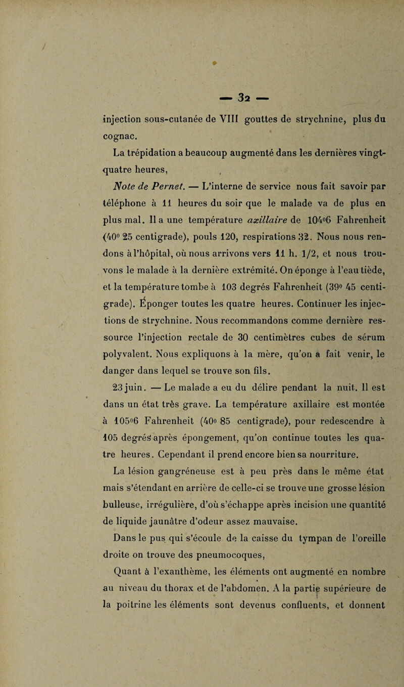 injection sous-cutanée de VIII gouttes de strychnine, plus du cognac. La trépidation a beaucoup augmenté dans les dernières vingt- quatre heures, Note de Pernet. — L’interne de service nous fait savoir par téléphone à 11 heures du soir que le malade va de plus en plus mal. Il a une température axillaire de 104°6 Fahrenheit (40° 25 centigrade), pouls 120, respirations 32. Nous nous ren¬ dons à l’hôpital, où nous arrivons vers 11 h. 1/2, et nous trou¬ vons le malade à la dernière extrémité. On éponge à l’eau tiède, et la température tombe à 103 degrés Fahrenheit (39° 45 centi¬ grade). Éponger toutes les quatre heures. Continuer les injec¬ tions de strychnine. Nous recommandons comme dernière res¬ source l’injection rectale de 30 centimètres cubes de sérum polyvalent. Nous expliquons à la mère, qu’on a fait venir, le danger dans lequel se trouve son fils. 23 juin. — Le malade a eu du délire pendant la nuit. 11 est dans un état très grave. La température axillaire est montée à 105°6 Fahrenheit (40o 85 centigrade), pour redescendre à 105 degrés après épongement, qu’on continue toutes les qua¬ tre heures. Cependant il prend encore bien sa nourriture. La lésion gangréneuse est à peu près dans le même état mais s’étendant en arrière de celle-ci se trouve une grosse lésion bulleuse, irrégulière, d’où s’échappe après incision une quantité de liquide jaunâtre d’odeur assez mauvaise. Dans le pus qui s’écoule de la caisse du tympan de l’oreille droite on trouve des pneumocoques, Quant à l’exanthème, les éléments ont augmenté en nombre » au niveau du thorax et de l’abdomen. A la partie supérieure de la poitrine les éléments sont devenus confluents, et donnent