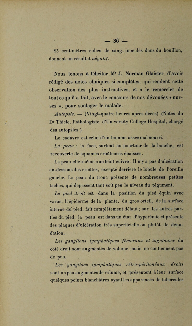15 centimètres cubes de sang, inoculés dans du bouillon, donnent un résultat négatif. Nous tenons à féliciter Mr J. Norman Glaister d’avoir rédigé des notes cliniques si complètes, qui rendent cette observation des plus instructives, et à le remercier de tout ce qu’il a fait, avec le concours de nos dévouées « nur¬ ses », pour soulager le malade. Autopsie. — (Vingt-quatre heures après décès) (Notes du Dr Thiele, Pathologiste d’University College Hospital, chargé des autopsies.) Le cadavre est celui d’un homme assez mal nourri. La peau : la face, surtout au pourtour de la bouche, est w' \ ~ ~ ■ JC • ' \ recouverte de squames croûteuses épaisses. La peau elle-même a un teint cuivré. Il n’y a pas d’ulcération au-dessous des croûtes, excepté derrière le lobule de l’oreille gauche. La peau du tronc présente de nombreuses petites taches, qui dépassent tant soit peu le niveau du tégument. Le pied droit est dans la position du pied équin avec varus. L’épiderme de la plante, du gros orteil, de la surface interne dû pied, fait complètement défaut; sur les autres par¬ ties du pied, la peau est dans un état d’hyperémie et présente des plaques d’ulcération très superficielle ou plutôt de dénu¬ dation. Les ganglions lymphatiques fémoraux et inguinaux du côté droit sont augmentés de volume, mais ne contiennent pas de pus. Les ganglions lymphatiques rétro-péritonéaux droits sont un peu augmentés de volume, et présentent à leur surface quelques points blanchâtres ayant les apparences de tubercules