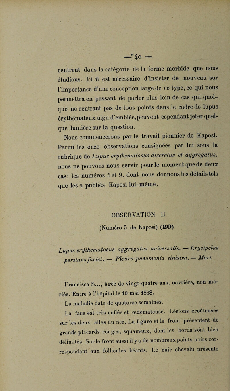 —r4o — rentrent dans la catégorie de la forme morbide que nous étudions. Ici il est nécessaire d’insister de nouveau sur l’importance d’une conception large de ce type, ce qui nous permettra en passant de parler plus loin de cas qui,quoi¬ que ne rentrant pas de tous points dans le cadre de lupus érythémateux aigu d’emblée,peuvent cependant jeter quel¬ que lumière sur la question. Nous commencerons par le travail pionnier de Kaposi. Parmi les onze observations consignées par lui sous la rubrique de Lupus erythematosus discvetus et ayyveyatus, nous ne pouvons nous servir pour le moment que de deux cas : les numéros 5 et 9, dont nous donnons les détails tels que les a publiés Kaposi lui-même. OBSERVATION 11 (Numéro 5 de Kaposi) (20) Lupus erÿthematosus aggregatus univer salis. — Erysipelas perstans faciei. — Pleuro-pneumonia sinistra. — Mort Francisca S..., âgée de vingt-quatre ans, ouvrière, non ma¬ riée. Entre à l’hôpital le 10 mai 1868. La maladie date de quatorze semaines. La face est très enflée et œdémateuse. Lésions croûteuses sur les deux ailes du nez. La figure et le front présentent de grands placards rouges, squameux, dont les bords sont bien délimités. Sur le front aussi il y a de nombreux points noirs cor¬ respondant aux follicules béants. Le cuir chevelu présente