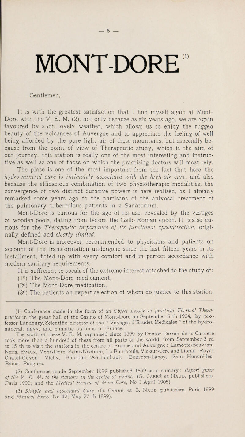 MONT-DORE Gentlemen, It is with the greatest satisfaction that I find myself again at Mont- Dore with the V. E. M. (2), not only because as six years ago, we are again favoured by such lovely weather, which allows us to enjoy the ruggea beauty of the volcanoes of Auvergne and to appreciate the feeling of well being afforded by the pure light air of these mountains, but especially be¬ cause from the point of view of Therapeutic study, which is the aim of our journey, this station is really one of the most interesting and instruc¬ tive as well as one of those on which the practising doctors will most rely. The place is one of the most important from the fact that here the hydro-mineral cure is intimately associated with the high-air cure, and also because the efficacious combination of two physiotherapic modalities, the convergence of two distinct curative powers is here realised, as I already remarked some years ago to the partisans of the anivocal treatment of the pulmonary tuberculous patients in a Sanatorium. Mont-Dore is curious for the age of its use, revealed by the vestiges of wooden pools, dating from before the Gallo Roman epoch. It is also cu¬ rious for the Therapeutic importance of its functional specialisation, origi¬ nally defined and clearly limited. Mont-Dore is moreover, recommended to physicians and patients on account of the transformation undergone since the last fifteen years in its installment, fitted up with every comfort and in perfect accordance with modern sanitary requirements. It is sufficient to speak of the extreme interest attached to the study of: (1°) The Mont-Dore medicament, (2°) The Mont-Dore medication, (3°) The patients an expert selection of whom do justice to this station. (1) Conference made in the form of an Object Lesson of practical Thermal Thera¬ peutics in the great hall of the Casino of Mont-Dore on September 5 th 1904, by pro¬ fessor Landouzy. Scientific director of the “ Voyages d’Etudes Medicales ” of the hydro¬ mineral, navy, and climatic stations of France. The sixth of these V. E. M. organised since 1899 by Doctor Carron de la Carriere took more than a hundred of these from all parts of the world, from September 3 rd to 15 th to visit the stations in the centre of France and Auvergne : Lamotte-Beuvron, Neris, Evaux, Mont-Dore, Saint-Nectaire, La Bourboule, Vic-sur-Cere and Lioran Royat Chatel-Guyon Vichy, Bourbon-l’Archambault Bourbon-Lancy, Saint-Honore-les- Bains, Pougues. (2) Conference made September 1899 published 1899 as a sumary : Report given of the V. 5. M. to the stations in the centre of France (G. Carre et Naud, publishers. Paris 1900; and the Medical Review of Mont-Dore, No I April 1905). (3) Simple and associated Cure (G. Carre et C. Naud publishers, Paris 1899 and Medical Press. No 42; May 27 th 1899).