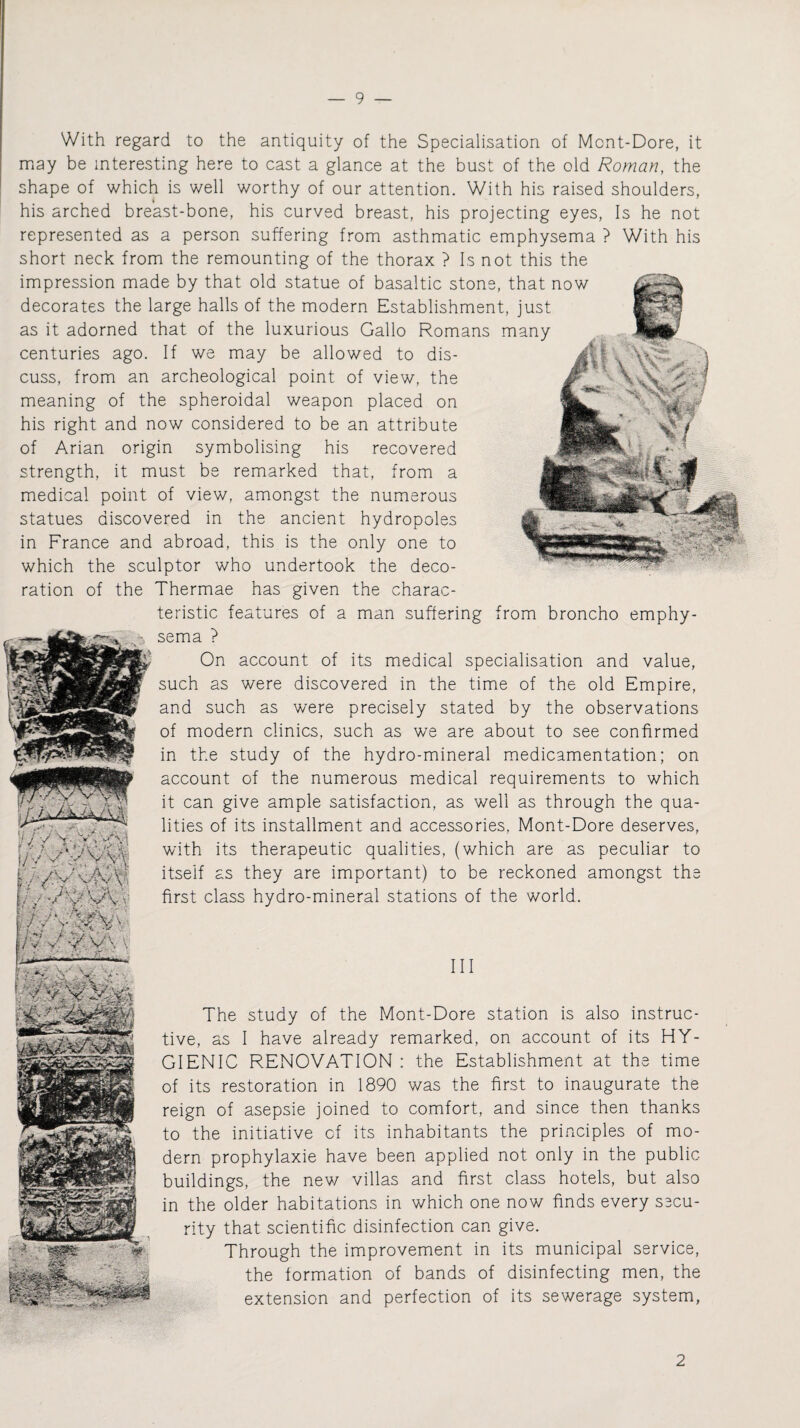 With regard to the antiquity of the Specialisation of Mont-Dore, it may be interesting here to cast a glance at the bust of the old Roman, the shape of which is well worthy of our attention. With his raised shoulders, his arched breast-bone, his curved breast, his projecting eyes, Is he not represented as a person suffering from asthmatic emphysema ? With his short neck from the remounting of the thorax ? Is not this the impression made by that old statue of basaltic stone, that now decorates the large halls of the modern Establishment, just as it adorned that of the luxurious Gallo Romans many centuries ago. If we may be allowed to dis¬ cuss, from an archeological point of view, the meaning of the spheroidal weapon placed on his right and now considered to be an attribute of Arian origin symbolising his recovered strength, it must be remarked that, from a medical point of view, amongst the numerous statues discovered in the ancient hydropoles in France and abroad, this is the only one to which the sculptor who undertook the deco¬ ration of the Thermae has given the charac¬ teristic features of a man suffering from broncho emphy¬ sema ? On account of its medical specialisation and value, such as were discovered in the time of the old Empire, and such as were precisely stated by the observations of modern clinics, such as we are about to see confirmed in the study of the hydro-mineral medicamentation; on account of the numerous medical requirements to which it can give ample satisfaction, as well as through the qua¬ lities of its installment and accessories, Mont-Dore deserves, with its therapeutic qualities, (which are as peculiar to itself as they are important) to be reckoned amongst the first class hydro-mineral stations of the world. ,pj, h / & .uv,, ;/ J :S \ ■ y ’ ’*• ' / 7 ’ AV W'/y / 7 ) •,< * n v* v v\ \ ~ * * y < . i j -———-— hi The study of the Mont-Dore station is also instruc¬ tive, as I have already remarked, on account of its HY¬ GIENIC RENOVATION : the Establishment at the time of its restoration in 1890 was the first to inaugurate the reign of asepsie joined to comfort, and since then thanks to the initiative of its inhabitants the principles of mo¬ dern prophylaxie have been applied not only in the public- buildings, the new villas and first class hotels, but also in the older habitations in which one now finds every sscu- rity that scientific disinfection can give. Through the improvement in its municipal service, the formation of bands of disinfecting men, the extension and perfection of its sewerage system, 2