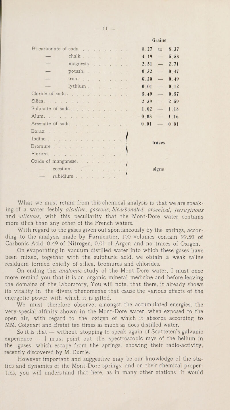 Grains Bi-carbonate of soda . . . 8.27 to 8 37 — chalk . . . . . 4.19 — 5 .58 — magnesia . . . . . . 2.51 — 2 7! — potash. .... 0 32 — 0 47 — iron. . . . . . 0.30 — 0 49 lythium . . 0 01 — 0 12 Cloride of soda. 0 57 Silica. . . 2.39 2. 59 Sulphate of soda. 1 02 1 18 Alum. 0.08 — I. 16 Arsenate of soda. 0 0! 0 01 Borax. Iodine. Bromure. Florure. Oxide of manganese. coesium. . — rubidium . :/ traces signs What we must retain from this chemical analysis is that we are speak¬ ing of a water feebly alcaline, gaseous, bicarbonated, arsenical, ferruginous and silicious, with this peculiarity that the Mont-Dore water contains more silica than any other of the French waters. With regard to the gases given out spontaneously by the springs, accor¬ ding to the analysis made by Parmentier, 100 volumes contain 99.50 of Carbonic Acid, 0,49 of Nitrogen, 0.01 of Argon and no traces of Oxigen. On evaporating in vacuum distilled water into which these gases have been mixed, together with the sulphuric acid, we obtain a weak saline residuum formed chiefly of silica, bromures and chlorides. On ending this anatomic study of the Mont-Dore water, I must once more remind you that it is an organic mineral medicine and before leaving the domains of the laboratory, You will note, that there, it already shows its vitality in the divers phenomenae that cause the various effects of the energetic power with which it is gifted. We must therefore observe, amongst the accumulated energies, the very-special affinity shown in the Mont-Dore water, when exposed to the open air, with regard to the oxigen of which it absorbs according to MM. Coignart and Bretet ten times as much as does distilled water. So it is that — without stopping to speak again of Scutteten’s galvanic experience — I must point out the spectroscopic rays of the helium in the gases which escape from the springs, showing their radio-activity, recently discovered by M. Currie. However important and suggestive may be our knowledge of the sta¬ tics and dynamics of the Mont-Dore springs, and on their chemical proper¬ ties, you will understand that here, as in many other stations it would