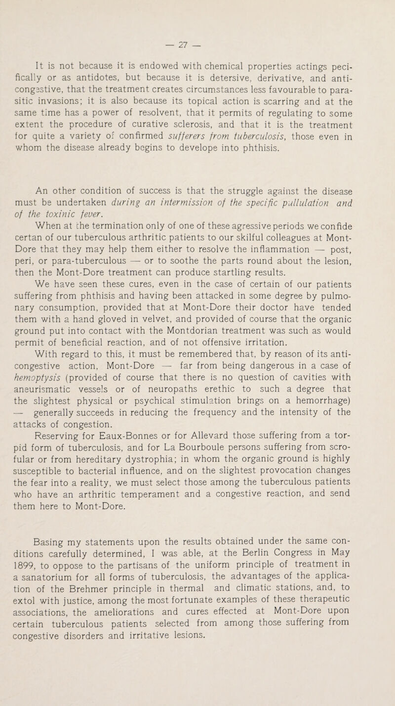 It is not because it is endowed with chemical properties actings peci- fically or as antidotes, but because it is detersive, derivative, and anti- congestive, that the treatment creates circumstances less favourable to para¬ sitic invasions; it is also because its topical action is scarring and at the same time has a power of resolvent, that it permits of regulating to some extent the procedure of curative sclerosis, and that it is the treatment for quite a variety of confirmed sufferers from tuberculosis, those even in whom the disease already begins to develope into phthisis. An other condition of success is that the struggle against the disease must be undertaken during an intermission of the specific pullulation and of the toxin ic fever. When at the termination only of one of these agressive periods we confide certan of our tuberculous arthritic patients to our skilful colleagues at Mont- Dore that they may help them either to resolve the inflammation — post, peri, or para-tuberculous — or to soothe the parts round about the lesion, then the Mont-Dore treatment can produce startling results. We have seen these cures, even in the case of certain of our patients suffering from phthisis and having been attacked in some degree by pulmo¬ nary consumption, provided that at Mont-Dore their doctor have tended them with a hand gloved in velvet, and provided of course that the organic ground put into contact with the Montdorian treatment was such as would permit of beneficial reaction, and of not offensive irritation. With regard to this, it must be remembered that, by reason of its anti- congestive action, Mont-Dore — far from being dangerous in a case of hemoptysis (provided of course that there is no question of cavities with aneurismatic vessels or of neuropaths erethic to such a degree that the slightest physical or psychical stimulation brings on a hemorrhage) — generally succeeds in reducing the frequency and the intensity of the attacks of congestion. Reserving for Eaux-Bonnes or for Allevard those suffering from a tor¬ pid form of tuberculosis, and for La Bourboule persons suffering from scro- fular or from hereditary dystrophia; in whom the organic ground is highly susceptible to bacterial influence, and on the slightest provocation changes the fear into a reality, we must select those among the tuberculous patients who have an arthritic temperament and a congestive reaction, and send them here to Mont-Dore. Basing my statements upon the results obtained under the same con¬ ditions carefully determined, I was able, at the Berlin Congress in May 1899, to oppose to the partisans of the uniform principle of treatment in a sanatorium for all forms of tuberculosis, the advantages of the applica¬ tion of the Brehmer principle in thermal and climatic stations, and, to extol with justice, among the most fortunate examples of these therapeutic associations, the ameliorations and cures effected at Mont-Dore upon certain tuberculous patients selected from among those suffering from congestive disorders and irritative lesions.