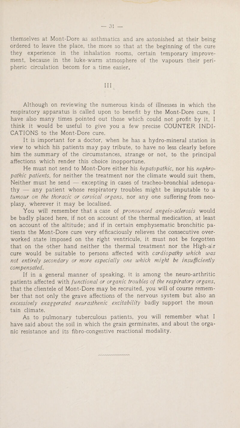themselves at Mont-Dore as asthmatics and are astonished at their being ordered to leave the place, the more so that at the beginning of the cure they experience in the inhalation rooms, certain temporary improve¬ ment, because in the luke-warm atmosphere of the vapours their peri¬ pheric circulation becom for a time easier. HI Although on reviewing the numerous kinds of illnesses in which the respiratory apparatus is called upon to benefit by the Mont-Dore cure, I have also many times pointed out those which could not profit by it, I think it would be useful to give you a few precise COUNTER INDI¬ CATIONS to the Mont-Dore cure. It is important for a doctor, when he has a hydro-mineral station in view to which his patients may pay tribute, to have no less clearly before him the summary of the circumstances, strange or not, to the principal affections which render this choice inopportune. He must not send to Mont-Dore either his hepatopathic, nor his nephro- pathic patients, for neither the treatment nor the climate would suit them, Neither must he send — excepting in cases of tracheo-bronchial adenopa¬ thy — any patient whose respiratory troubles might be imputable to a tumour on the thoracic or cervical organs, nor any one suffering from neo- plasy, wherever it may be localised. You will remember that a case of pronounced angeio-sclerosis would be badly placed here, if not on account of the thermal medication, at least on account of the altitude; and if in certain emphysematic bronchitic pa¬ tients the Mont-Dore cure very efficaciously relieves the consecutive over¬ worked state imposed on the right ventricule, it must not be forgotten that on the other hand neither the thermal treatment nor the High-air cure would be suitable to persons affected with cardiopathy which was not entirely secondary or more especially one which might be insufficiently compensated. If in a general manner of speaking, it is among the neuro-arthritic patients affected with functional or organic troubles of the respiratory organs, that the clientele of Mont-Dore may be recruited, you will of course remem¬ ber that not only the grave affections of the nervous system but also an excessively exaggerated neurasthenic excitability badly support the moun tain climate. As to pulmonary tuberculous patients, you will remember what I have said about the soil in which the grain germinates, and about the orga¬ nic resistance and its hbro-congestive reactional modality.