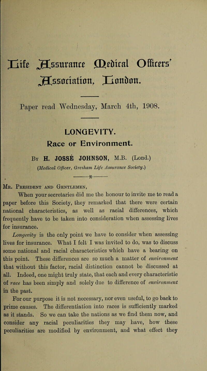 Xitfc Assurance (Defttntl Officers' jgtssoriatton, Xion^on* Paper read Wednesday, March 4th, 1908. LONGEVITY. Race or Environment. By H. JOSSE JOHNSON, M.B. (Loud.) (Medical Officer, Gresham Life Assurance Society.) -*- Mr. President and Gentlemen, When your secretaries did me the honour to invite me to read a paper before this Society, they remarked that there were certain national characteristics, as well as racial differences, which frequently have to be taken into consideration when assessing lives for insurance. Longevity is the only point we have to consider when assessing lives for insurance. What I felt I was invited to do, was to discuss some national and racial characteristics which have a bearing on this point. These differences are so much a matter of environment that without this factor, racial distinction cannot be discussed at all. Indeed, one might truly state, that each and every characteristic of race has been simply and solely due to difference of environment in the past. For our purpose it is not necessary, nor even useful, to go back to prime causes. The differentiation into races is sufficiently marked as it stands. So we can take the nations as we find them now, and consider any racial peculiarities they may have, how these peculiarities are modified by environment, and what effect they