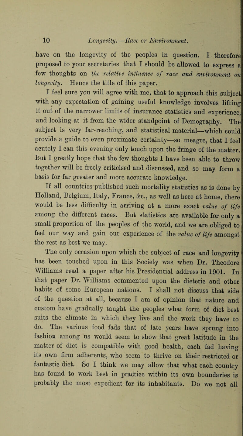 have on the longevity of the peoples in question. I therefore proposed to your secretaries that I should be allowed to express a few thoughts on the relative influence of race and environment on longevity. Hence the title of this paper. I feel sure you will agree with me, that to approach this subject with any expectation of gaining useful knowledge involves lifting it out of the narrower limits of insurance statistics and experience, and looking at it from the wider standpoint of Demography. The subject is very far-reaching, and statistical material—which could provide a guide to even proximate certainty—so meagre, that I feel acutely I can this evening only touch upon the fringe of the matter. But I greatly hope that the few thoughts I have been able to throw together will be freely criticised and discussed, and so may form a basis for far greater and more accurate knowledge. If all countries published such mortality statistics as is done by Holland, Belgium, Italy, France, &c., as well as here at home, there! would be less difficulty in arriving at a more exact value of life among the different races. But statistics are available for only a small proportion of the peoples of the world, and we are obliged to feel our way and gain our experience of the value of life amongst the rest as best we may. The only occasion upon which the subject of race and longevity has been touched upon in this Society was when Dr. Theodore Williams read a paper after his Presidential address in 1901. In that paper Dr. Williams commented upon the dietetic and other habits of some European nations. I shall not discuss that side of the question at all, because I am of opinion that nature and custom have gradually taught the peoples what form of diet best suits the climate in which they live and the work they have to do. The various food fads that of late years have sprung into fashion among us would seem to show that great latitude in the matter of diet is compatible with good health, each fad having its own firm adherents, who seem to thrive on their restricted or fantastic diet. So I think we may allow that what each country has found to work best in practice within its own boundaries is probably the most expedient for its inhabitants. Do we not all
