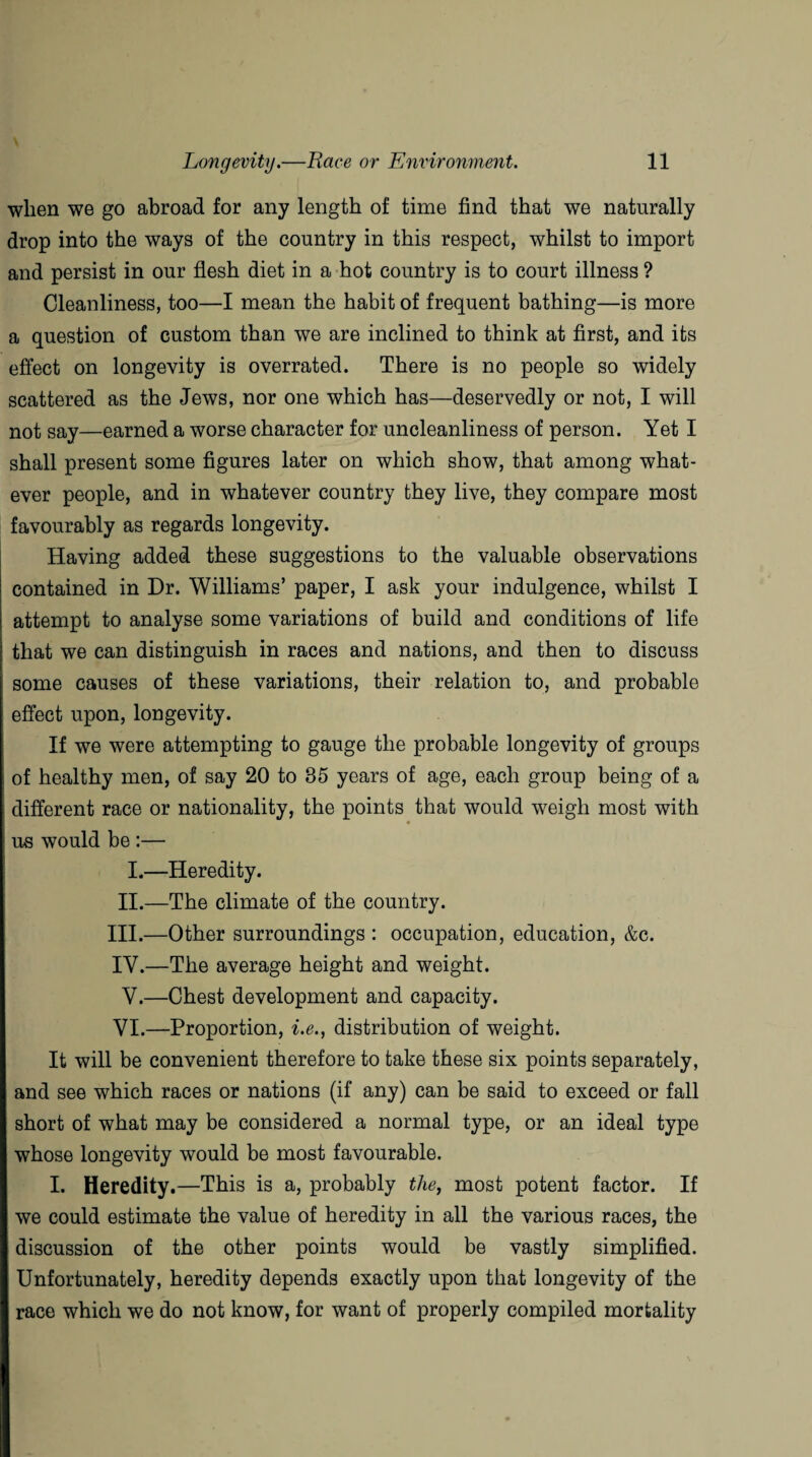when we go abroad for any length of time find that we naturally drop into the ways of the country in this respect, whilst to import and persist in our flesh diet in a hot country is to court illness ? Cleanliness, too—I mean the habit of frequent bathing—is more a question of custom than we are inclined to think at first, and its effect on longevity is overrated. There is no people so widely scattered as the Jews, nor one which has—deservedly or not, I will not say—earned a worse character for uncleanliness of person. Yet I shall present some figures later on which show, that among what¬ ever people, and in whatever country they live, they compare most favourably as regards longevity. Having added these suggestions to the valuable observations contained in Dr. Williams’ paper, I ask your indulgence, whilst I attempt to analyse some variations of build and conditions of life that we can distinguish in races and nations, and then to discuss some causes of these variations, their relation to, and probable effect upon, longevity. If we were attempting to gauge the probable longevity of groups of healthy men, of say 20 to 85 years of age, each group being of a different race or nationality, the points that would weigh most with us would be :— I.—Heredity. II.—The climate of the country. III. —Other surroundings : occupation, education, &c. IV. —The average height and weight. V.—Chest development and capacity. VI.—Proportion, i.e., distribution of weight. It will be convenient therefore to take these six points separately, and see which races or nations (if any) can be said to exceed or fall short of what may be considered a normal type, or an ideal type whose longevity would be most favourable. I. Heredity.—This is a, probably the, most potent factor. If we could estimate the value of heredity in all the various races, the discussion of the other points would be vastly simplified. Unfortunately, heredity depends exactly upon that longevity of the race which we do not know, for want of properly compiled mortality