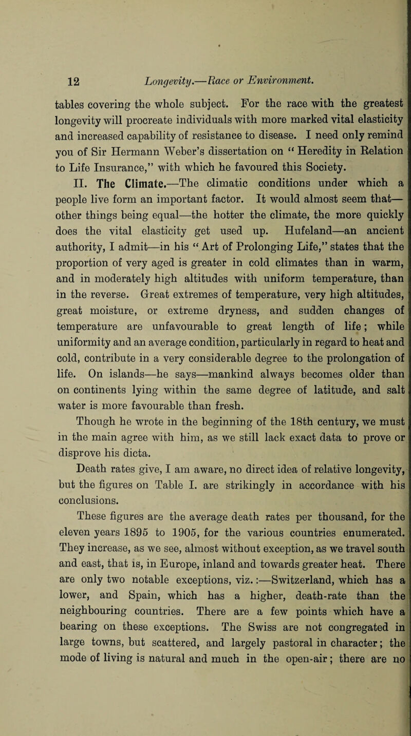 tables covering the whole subject. For the race with the greatest longevity will procreate individuals with more marked vital elasticity and increased capability of resistance to disease. I need only remind you of Sir Hermann Weber’s dissertation on “ Heredity in Relation to Life Insurance,” with which he favoured this Society. II. The Climate.—The climatic conditions under which a people live form an important factor. It would almost seem that— other things being equal—the hotter the climate, the more quickly does the vital elasticity get used up. Hufeland—an ancient authority, I admit—in his “ Art of Prolonging Life,” states that the proportion of very aged is greater in cold climates than in warm, and in moderately high altitudes with uniform temperature, than in the reverse. Great extremes of temperature, very high altitudes, great moisture, or extreme dryness, and sudden changes of temperature are unfavourable to great length of life; while uniformity and an average condition, particularly in regard to heat and cold, contribute in a very considerable degree to the prolongation of life. On islands—he says—mankind always becomes older than on continents lying within the same degree of latitude, and salt water is more favourable than fresh. Though he wrote in the beginning of the 18th century, we must in the main agree with him, as we still lack exact data to prove or disprove his dicta. Death rates give, I am aware, no direct idea of relative longevity, but the figures on Table I. are strikingly in accordance with his conclusions. These figures are the average death rates per thousand, for the eleven years 1895 to 1905, for the various countries enumerated. They increase, as we see, almost without exception, as we travel south and east, that is, in Europe, inland and towards greater heat. There are only two notable exceptions, viz.:—Switzerland, which has a lower, and Spain, which has a higher, death-rate than the neighbouring countries. There are a few points which have a bearing on these exceptions. The Swiss are not congregated in large towns, but scattered, and largely pastoral in character; the mode of living is natural and much in the open-air; there are no