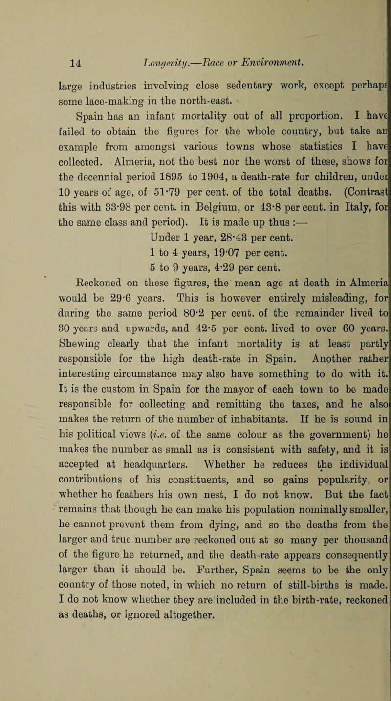 large industries involving close sedentary work, except perhaps some lace-making in the north-east. Spain has an infant mortality out of all proportion. I have failed to obtain the figures for the whole country, but take an example from amongst various towns whose statistics I have collected. Almeria, not the best nor the worst of these, shows for the decennial period 1895 to 1904, a death-rate for children, under 10 years of age, of 51-79 per cent, of the total deaths. (Contrast this with 83-98 per cent, in Belgium, or 43-8 per cent, in Italy, for the same class and period). It is made up thus :— Under 1 year, 28-43 per cent. 1 to 4 years, 19’07 per cent. 5 to 9 years, 4-29 per cent. Reckoned on these figures, the mean age at death in Almeria would be 29’6 years. This is however entirely misleading, for! during the same period 80-2 per cent, of the remainder lived to 30 years and upwards, and 42-5 per cent, lived to over 60 years. Shewing clearly that the infant mortality is at least partly responsible for the high death-rate in Spain. Another rather interesting circumstance may also have something to do with it. It is the custom in Spain for the mayor of each town to be made responsible for collecting and remitting the taxes, and he also makes the return of the number of inhabitants. If he is sound in his political views [i.e. of the same colour as the government) he makes the number as small as is consistent with safety, and it is accepted at headquarters. Whether he reduces the individual contributions of his constituents, and so gains popularity, or whether he feathers his own nest, I do not know. But the fact remains that though he can make his population nominally smaller, he cannot prevent them from dying, and so the deaths from the larger and true number are reckoned out at so many per thousand of the figure he returned, and the death-rate appears consequently larger than it should be. Further, Spain seems to be the only country of those noted, in which no return of still-births is made. I do not know whether they are included in the birth-rate, reckoned as deaths, or ignored altogether.