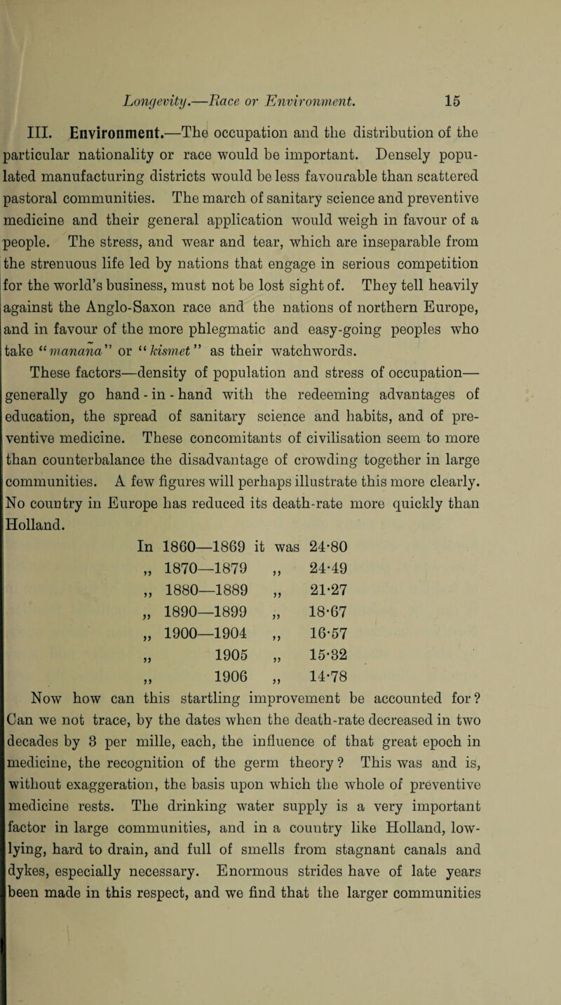III. Environment.—The occupation and the distribution of the particular nationality or race would be important. Densely popu¬ lated manufacturing districts would be less favourable than scattered pastoral communities. The march of sanitary science and preventive medicine and their general application would weigh in favour of a people. The stress, and wear and tear, which are inseparable from the strenuous life led by nations that engage in serious competition for the world’s business, must not be lost sight of. They tell heavily against the Anglo-Saxon race and the nations of northern Europe, and in favour of the more phlegmatic and easy-going peoples who take <(manana” or “kismet” as their watchwords. These factors—density of population and stress of occupation— generally go hand - in - hand with the redeeming advantages of education, the spread of sanitary science and habits, and of pre¬ ventive medicine. These concomitants of civilisation seem to more than counterbalance the disadvantage of crowding together in large communities. A few figures will perhaps illustrate this more clearly. No country in Europe has reduced its death-rate more quickly than Holland. In 1860—1869 it was 24-80 n 1870—1879 24-49 33 1880—1889 33 21-27 33 1890—1899 33 18-67 33 1900—1904 33 16-57 33 1905 33 15-32 33 1906 33 14-78 Now how can this startling improvement be accounted for? Can we not trace, by the dates when the death-rate decreased in two decades by 3 per rnille, each, the influence of that great epoch in medicine, the recognition of the germ theory ? This was and is, without exaggeration, the basis upon which the whole of preventive medicine rests. The drinking water supply is a very important factor in large communities, and in a country like Holland, low- lying, hard to drain, and full of smells from stagnant canals and dykes, especially necessary. Enormous strides have of late years been made in this respect, and we find that the larger communities