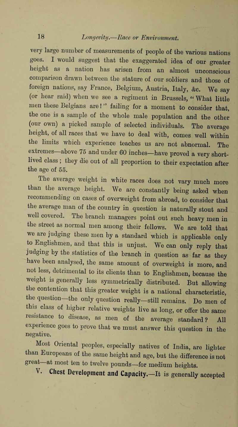 very large number of measurements of people of the various nations goes. I would suggest that the exaggerated idea of our greater height as a nation has arisen from an almost unconscious comparison drawn between the stature of our soldiers and those of foreign nations, say France, Belgium, Austria, Italy, &c. We say (or hear said) when we see a regiment in Brussels, “ What little men these Belgians are!” failing for a moment to consider that, the one is a sample of the whole male population and the other (our own) a picked sample of selected individuals. The average height, of all races that we have to deal with, comes well within the limits which experience teaches us are not abnormal. The extremes—above 75 and under 60 inches—have proved a very short¬ lived class ; they die out of all proportion to their expectation after the age of 55. The aveiage weight in white races does not vary much more than the average height. We are constantly being asked when recommending on cases of overweight from abroad, to consider that the average man of the country in question is naturally stout and well covered. The branch managers point out such heavy men in the street as normal men among their fellows. We are told that we are judging these men by a standard which is applicable only to Englishmen, and that this is unjust. We can only reply that judging by the statistics of the branch in question as far as they have been analysed, the same amount of overweight is more, and not less, detrimental to its clients than to Englishmen, because the weight is generally less symmetrically distributed. But allowing the contention that this greater weight is a national characteristic, the question—the only question really—still remains. Do men of this class of higher relative weights live as long, or offer the same resistance to disease, as men of the average standard? All experience goes to prove that we must answer this question in the negative. Most Oriental peoples, especially natives of India, are lighter than Europeans of the same height and age, but the difference is not great at most ten to twelve pounds—for medium heights.