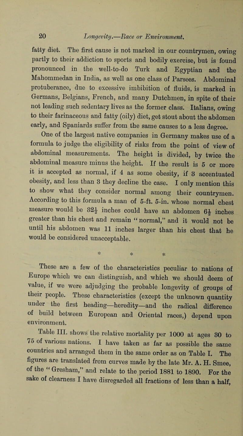 fatty diet. The first cause is not marked in our countrymen, owing partly to their addiction to sports and bodily exercise, but is found pronounced in the well-to-do Turk and Egyptian and the Mahommedan in India, as well as one class of Parsees. Abdominal protuberance, due to excessive imbibition of fluids, is marked in Germans, Belgians, French, and many Dutchmen, in spite of their not leading such sedentary lives as the former class. Italians, owing to their farinaceous and fatty (oily) diet, get stout about the abdomen early, and Spaniards suffer from the same causes to a less degree. One of the largest native companies in Germany makes use of a formula to judge the eligibility of risks from the point of view of abdominal measurements. The height is divided, by twice the abdominal measure minus the height. If the result is 5 or more it is accepted as normal, if 4 as some obesity, if 8 accentuated obesity, and less than 3 they decline the case. I only mention this to show what they consider normal among their countrymen. According to this formula a man of 5-ft. 5-in. whose normal chest measure would be 32f inches could have an abdomen 6^ inches greater than his chest and remain “ normal,” and it would not be until his abdomen was 11 inches larger than his chest that he would be considered unacceptable. These are a few of the characteristics peculiar to nations of Europe which we can distinguish, and which we should deem of value, if we were adjudging the probable longevity of groups of their people. These characteristics (except the unknown quantity under the first heading—heredity—and the radical difference of build between European and Oriental races,) depend upon environment. Table III. shows the relative mortality per 1000 at ages 30 to 75 of various nations. I have taken as far as possible the same countries and arranged them in the same order as on Table I. The figures are translated from curves made by the late Mr. A. H. Smee, of the “ Gresham,” and relate to the period 1881 to 1890. For the sake of clearness I have disregarded all fractions of less than a half,