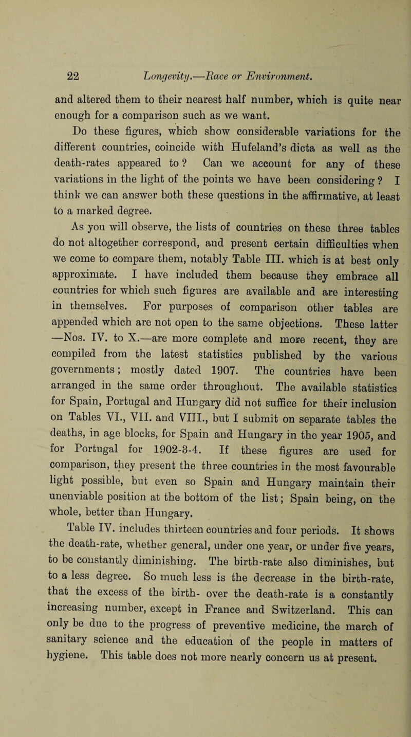 and altered them to their nearest half number, which is quite near enough for a comparison such as we want. Do these figures, which show considerable variations for the different countries, coincide with Hufeland’s dicta as well as the death-rates appeared to ? Can we account for any of these variations in the light of the points we have been considering ? I think we can answer both these questions in the affirmative, at least to a marked degree. As you will observe, the lists of countries on these three tables do not altogether correspond, and present certain difficulties when we come to compare them, notably Table III. which is at best only approximate. I have included them because they embrace all countries for which such figures are available and are interesting in themselves. For purposes of comparison other tables are appended which are not open to the same objections. These latter —Nos. IV. to X.—are more complete and more recent, they are compiled from the latest statistics published by the various governments; mostly dated 1907. The countries have been arranged in the same order throughout. The available statistics for Spain, Portugal and Hungary did not suffice for their inclusion on Tables VI., VII. and VIII., but I submit on separate tables the deaths, in age blocks, for Spain and Hungary in the year 1905, and for Portugal for 1902-3-4. If these figures are used for comparison, they present the three countries in the most favourable light possible, but even so Spain and Hungary maintain their unenviable position at the bottom of the list; Spain being, on the whole, better than Hungary. Table IV. includes thirteen countries and four periods. It shows the death-rate, whether general, under one year, or under five years, to be constantly diminishing. The birth-rate also diminishes, but to a less degree. So much less is the decrease in the birth-rate, that the excess of the birth- over the death-rate is a constantly increasing number, except in France and Switzerland. This can only be due to the progress of preventive medicine, the march of sanitary science and the education of the people in matters of hygiene. This table does not more nearly concern us at present.
