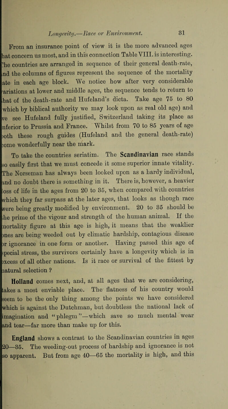From an insurance point of view it is the more advanced ages hat concern us most, and in this connection Table VIII. is interesting, die countries are arranged in sequence of their general death-rate, ,nd the columns of figures represent the sequence of the mortality ate in each age block. We notice how after very considerable variations at lower and middle ages, the sequence tends to return to hat of the death-rate and Hufeland’s dicta. Take age 75 to 80 which by biblical authority we may look upon as real old age) and ve see Huf eland fully justified, Switzerland taking its place as nferior to Prussia and France. Whilst from 70 to 85 years of age ioth these rough guides (Hufeland and the general death-rate) lome wonderfully near the mark. To take the countries seriatim. The Scandinavian race stands so easily first that we must concede it some superior innate vitality. The Norseman has always been looked upon as a hardy individual, iad no doubt there is something in it. There is, however, a heavier ioss of life in the ages from 20 to 35, when compared with countries which they far surpass at the later ages, that looks as though race were being greatly modified by environment. 20 to 35 should be ,he prime of the vigour and strength of the human animal. If the nortality figure at this age is high, it means that the weaklier )nes are being weeded out by climatic hardship, contagious disease )r ignorance in one form or another. Having passed this age of special stress, the survivors certainly have a longevity which is in jxcess of all other nations. Is it race or survival of the fittest by aatural selection ? Holland comes next, and, at all ages that we are considering, takes a most enviable place. The flatness of his country would seem to be the only thing among the points we have considered which is against the Dutchman, but doubtless the national lack of imagination and “ phlegm ”—which save so much mental wear and tear—far more than make up for this. England shows a contrast to the Scandinavian countries in ages 20—35. The weeding-out process of hardship and ignorance is not so apparent. But from age 40—65 the mortality is high, and this