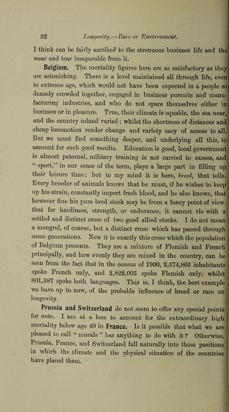 I think can be fairly ascribed to the strenuous business life and the wear and tear inseparable from it. Belgium. The mortality figures here are as satisfactory as they are astonishing. There is a level maintained all through life, even to extreme age, which would not have been expected in a people so; densely crowded together, engaged in business pursuits and manu¬ facturing industries, and who do not spare themselves either in: business or in pleasure. True, their climate is equable, the sea near, and the country inland varied ; whilst the shortness of distances and cheap locomotion render change and variety easy of access to all. But we must find something deeper, and underlying all this, to account for such good results. Education is good, local government is almost paternal, military training is not carried to excess, and “ sport,” in our sense of the term, plays a large part in filling up their leisure time; but to my mind it is here, breed, that tells. Every breeder of animals knows that he must, if he wishes to keep up his strain, constantly import fresh blood, and he also knows, that however fine his pure bred stock may be from a fancy point of view that for hardiness, strength, or endurance, it cannot vie with a settled and distinct cross of two good allied stocks. I do not mean a mongrel, of course, but a distinct cross which has passed through some generations. Now it is exactly this cross which the population of Belgium presents. They are a mixture of Flemish and French principally, and how evenly they are mixed in the country, can be seen from the fact that in the census of 1900, 2,574,805 inhabitants spoke French only, and 2,822,005 spoke Flemish only, whilst 801,587 spoke both languages. This is, I think, the best example we have up to now, of the probable influence of breed or race on longevity. Prussia and Switzerland do not seem to offer any special points for note. I am at a loss to account for the extraordinary high mortality below age 40 in France. Is it possible that what we are pleased to call “ morals ” has anything to do with it ? Otherwise, Prussia, France, and Switzerland fall naturally into those positions in which the climate and the physical situation of the countries have placed them.
