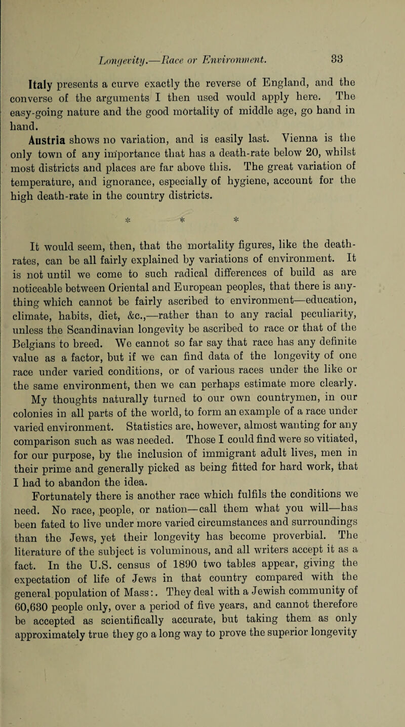 Italy presents a curve exactly the reverse of England, and the converse of the arguments I then used would apply here. The easy-going nature and the good mortality of middle age, go hand in hand. Austria shows no variation, and is easily last. Vienna is the only town of any importance that has a death-rate below 20, whilst most districts and places are far above this. The great variation of temperature, and ignorance, especially of hygiene, account for the high death-rate in the country districts. * * * It would seem, then, that the mortality figures, like the death- rates, can be all fairly explained by variations of environment. It is not until we come to such radical differences of build as are noticeable between Oriental and European peoples, that there is any¬ thing which cannot be fairly ascribed to environment-—education, climate, habits, diet, &c.,—rather than to any racial peculiarity, unless the Scandinavian longevity be ascribed to race or that of the Belgians to breed. We cannot so far say that race has any definite value as a factor, but if we can find data of the longevity of one race under varied conditions, or of various races under the like or the same environment, then we can perhaps estimate more clearly. My thoughts naturally turned to our own countrymen, in our colonies in all parts of the world, to form an example of a race under varied environment. Statistics are, however, almost wanting for any comparison such as was needed. Those I could find were so vitiated, for our purpose, by the inclusion of immigrant adult lives, men in their prime and generally picked as being fitted for hard work, that I had to abandon the idea. Fortunately there is another race which fulfils the conditions we need. No race, people, or nation—call them what you will has been fated to live under more varied circumstances and surroundings than the Jews, yet their longevity has become proverbial. The literature of the subject is voluminous, and all writers accept it as a fact. In the U.S. census of 1890 two tables appear, giving the expectation of life of Jews in that country compared with the general population of Mass:. They deal with a Jewish community of 60,630 people only, over a period of five years, and cannot therefore be accepted as scientifically accurate, but taking them as only approximately true they go a long way to prove the superior longevity