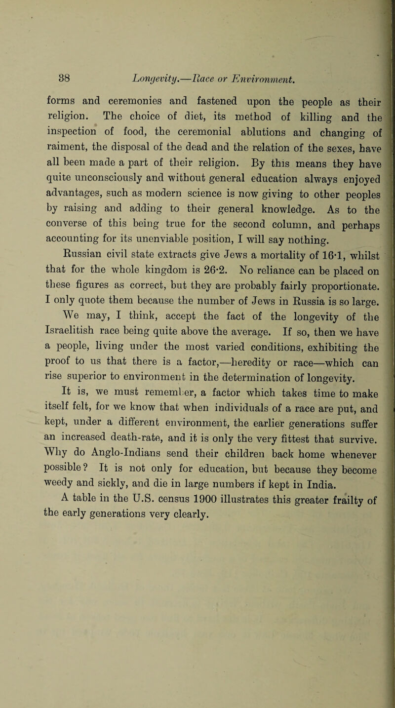 forms and ceremonies and fastened upon the people as their religion. The choice of diet, its method of killing and the inspection of food, the ceremonial ablutions and changing of raiment, the disposal of the dead and the relation of the sexes, have all been made a part of their religion. By this means they have quite unconsciously and without general education always enjoyed advantages, such as modern science is now giving to other peoples by raising and adding to their general knowledge. As to the converse of this being true for the second column, and perhaps accounting for its unenviable position, I will say nothing. Russian civil state extracts give Jews a mortality of 16*1, whilst that for the whole kingdom is 26-2. No reliance can be placed on these figures as correct, but they are probably fairly proportionate. I only quote them because the number of Jews in Russia is so large. We may, I think, accept the fact of the longevity of the Israelitish race being quite above the average. If so, then we have a people, living under the most varied conditions, exhibiting the proof to us that there is a factor,—heredity or race—which can rise superior to environment in the determination of longevity. It is, we must remember, a factor which takes time to make itself felt, for we know that when individuals of a race are put, and kept, under a different environment, the earlier generations suffer an increased death-rate, and it is only the very fittest that survive. Why do Anglo-Indians send their children back home whenever possible ? It is not only for education, but because they become weedy and sickly, and die in large numbers if kept in India. A table in the U.S. census 1900 illustrates this greater frailty of the early generations very clearly.