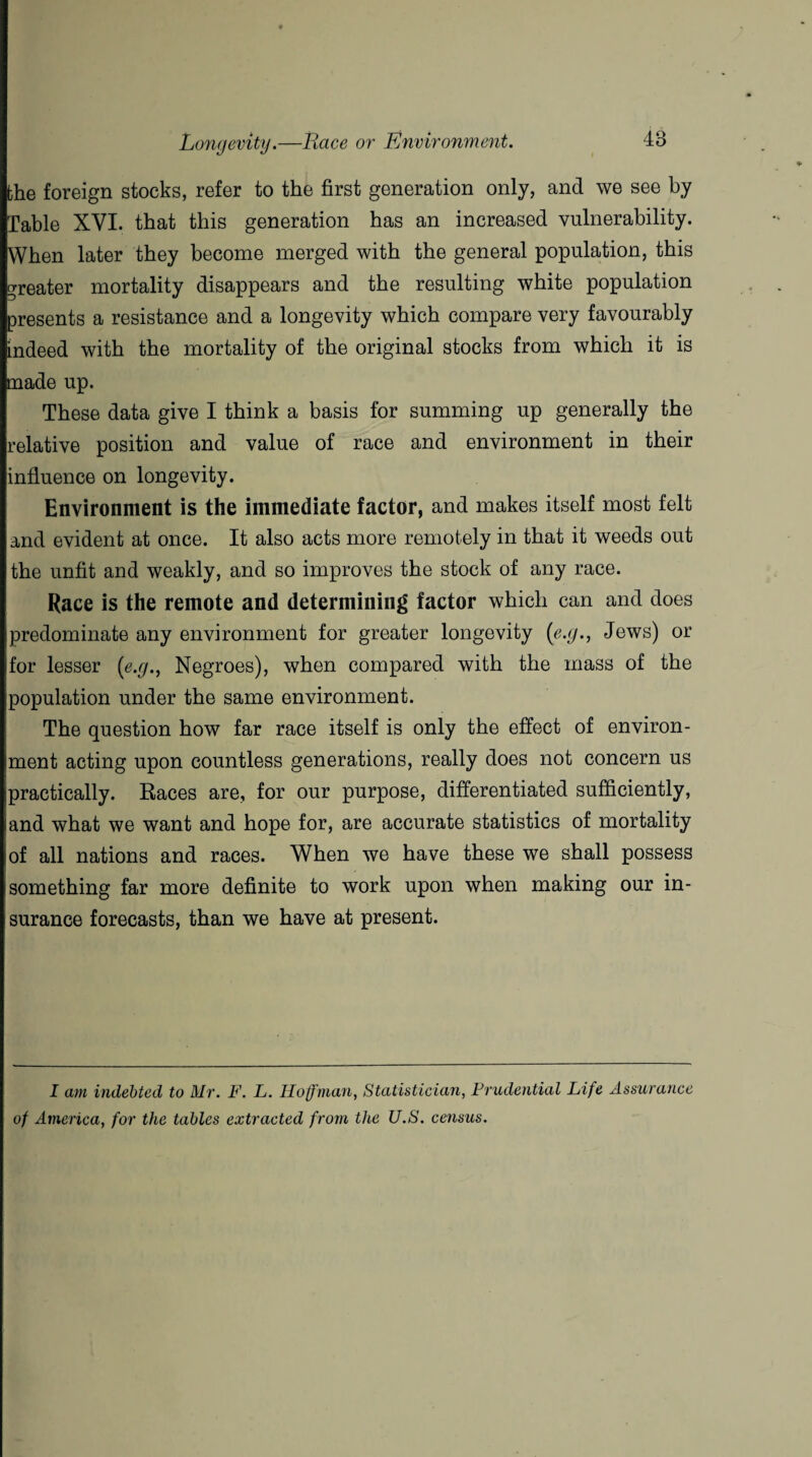 the foreign stocks, refer to the first generation only, and we see by Table XVI. that this generation has an increased vulnerability. When later they become merged with the general population, this greater mortality disappears and the resulting white population presents a resistance and a longevity which compare very favourably indeed with the mortality of the original stocks from which it is made up. These data give I think a basis for summing up generally the relative position and value of race and environment in their influence on longevity. Environment is the immediate factor, and makes itself most felt and evident at once. It also acts more remotely in that it weeds out the unfit and weakly, and so improves the stock of any race. Race is the remote and determining factor which can and does predominate any environment for greater longevity (e.g., Jews) or for lesser (e.g., Negroes), when compared with the mass of the population under the same environment. The question how far race itself is only the effect of environ¬ ment acting upon countless generations, really does not concern us practically. Races are, for our purpose, differentiated sufficiently, and what we want and hope for, are accurate statistics of mortality of all nations and races. When we have these we shall possess something far more definite to work upon when making our in¬ surance forecasts, than we have at present. I am indebted to Mr. F. L. Hoffman, Statistician, Prudential Life Assurance of America, for the tables extracted from the U.S. census.