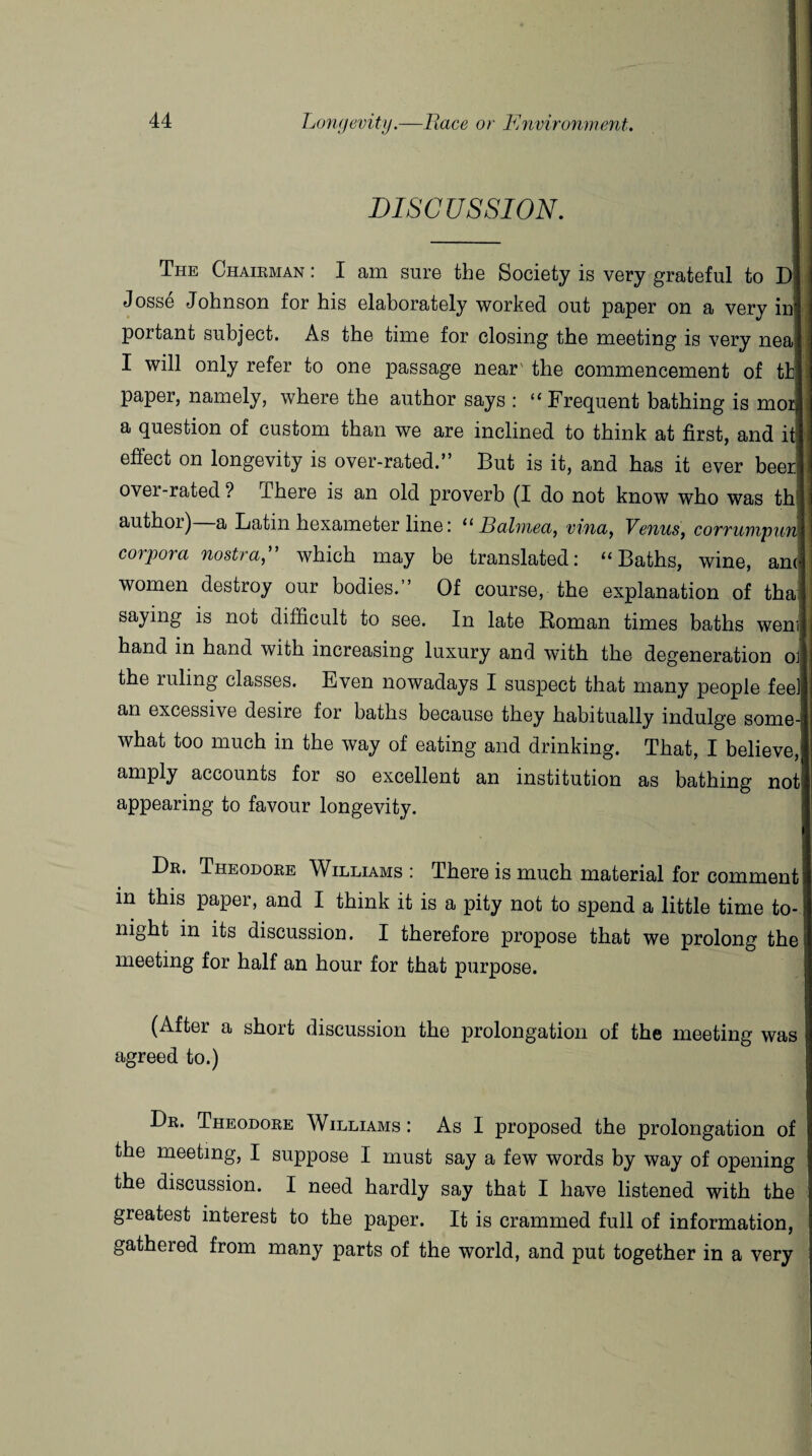 DISCUSSION. The Chairman : I am sure the Society is very grateful to D Josse Johnson for his elaborately worked out paper on a very in portant subject. As the time for closing the meeting is very nea I will only refer to one passage near' the commencement of tb paper, namely, where the author says : “Frequent bathing is mor a question of custom than we are inclined to think at first, and it effect on longevity is over-rated.” But is it, and has it ever beer over-rated ? There is an old proverb (I do not know who was th author) a Latin hexameter line; “ Balinea, vvna, Venus, corrumpun corpora nostra,” which may be translated: “Baths, wine, am women destroy our bodies.” Of course, the explanation of tha; saying is not difficult to see. In late Roman times baths went hand in hand with increasing luxury and with the degeneration ol the ruling classes. Even nowadays I suspect that many people fee] an excessive desire for baths because they habitually indulge some¬ what too much in the way of eating and drinking. That, I believe, amply accounts for so excellent an institution as bathing not appearing to favour longevity. Dr. Theodore Williams : There is much material for comment! in this paper, and I think it is a pity not to spend a little time to¬ night in its discussion. I therefore propose that we prolong the meeting for half an hour for that purpose. (After a short discussion the prolongation of the meeting was agreed to.) Dr. Theodore Williams : As I proposed the prolongation of the meeting, I suppose I must say a few words by way of opening the discussion. I need hardly say that I have listened with the greatest interest to the paper. It is crammed full of information, gatheied from many parts of the world, and put together in a very