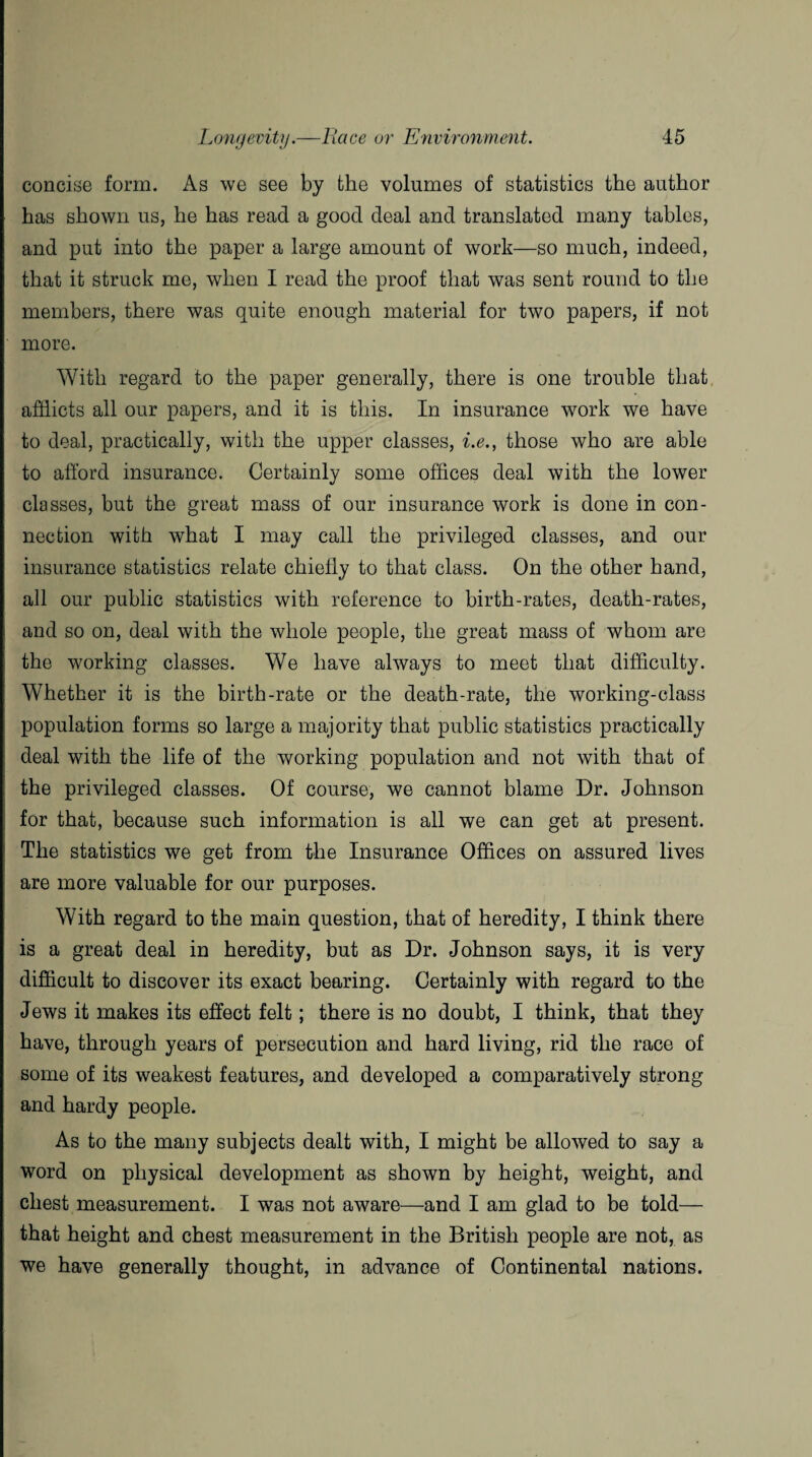concise form. As we see by the volumes of statistics the author has shown us, he has read a good deal and translated many tables, and put into the paper a large amount of work—so much, indeed, that it struck me, when I read the proof that was sent round to the members, there was quite enough material for two papers, if not more. With regard to the paper generally, there is one trouble that afflicts all our papers, and it is this. In insurance work we have to deal, practically, with the upper classes, i.e., those who are able to afford insurance. Certainly some offices deal with the lower classes, but the great mass of our insurance work is done in con¬ nection with what I may call the privileged classes, and our insurance statistics relate chiefly to that class. On the other hand, all our public statistics with reference to birth-rates, death-rates, and so on, deal with the whole people, the great mass of whom are the working classes. We have always to meet that difficulty. Whether it is the birth-rate or the death-rate, the working-class population forms so large a majority that public statistics practically deal with the life of the working population and not with that of the privileged classes. Of course, we cannot blame Dr. Johnson for that, because such information is all we can get at present. The statistics we get from the Insurance Offices on assured lives are more valuable for our purposes. With regard to the main question, that of heredity, I think there is a great deal in heredity, but as Dr. Johnson says, it is very difficult to discover its exact bearing. Certainly with regard to the Jews it makes its effect felt; there is no doubt, I think, that they have, through years of persecution and hard living, rid the race of some of its weakest features, and developed a comparatively strong and hardy people. As to the many subjects dealt with, I might be allowed to say a word on physical development as shown by height, weight, and chest measurement. I was not aware—and I am glad to be told— that height and chest measurement in the British people are not, as we have generally thought, in advance of Continental nations.