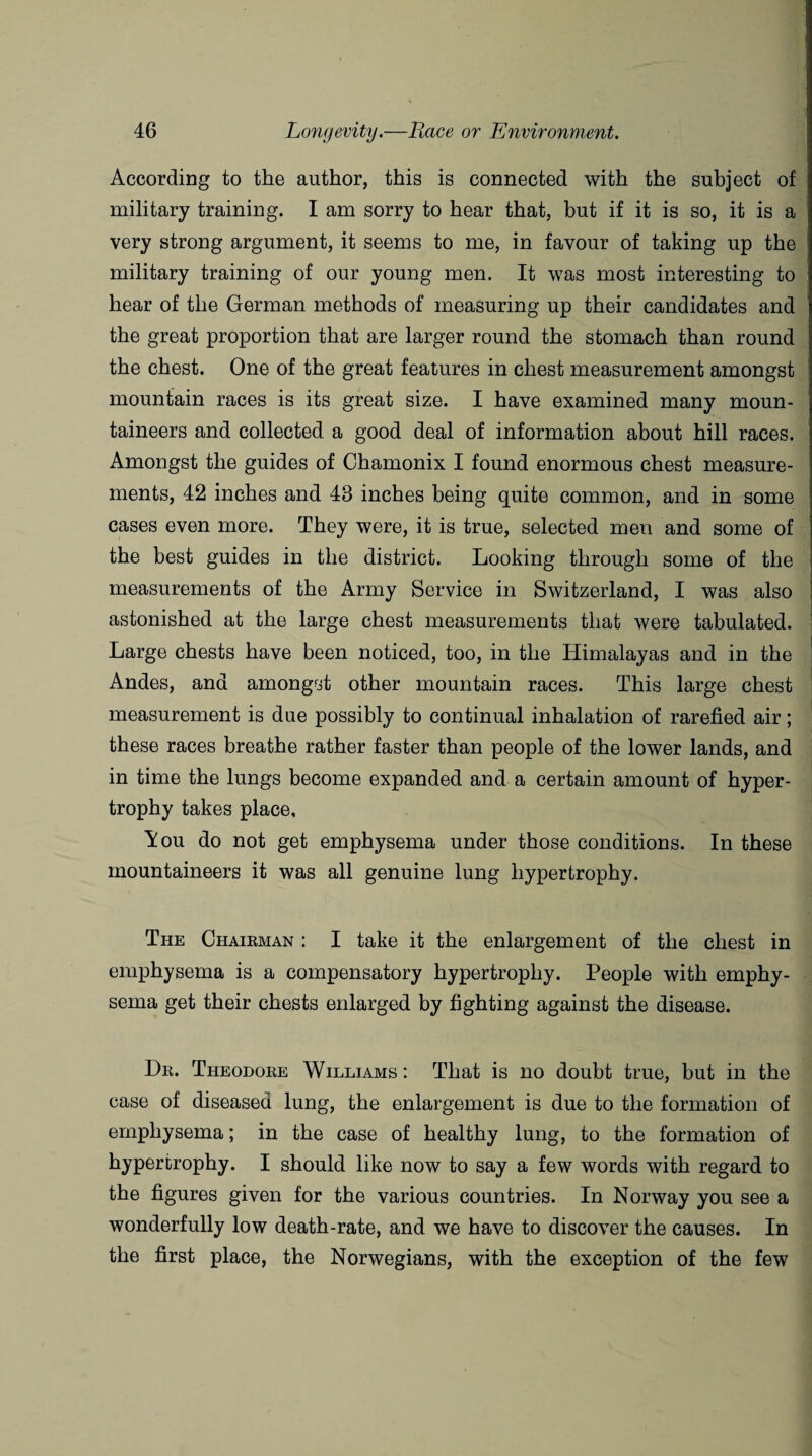 According to the author, this is connected with the subject of military training. I am sorry to hear that, but if it is so, it is a very strong argument, it seems to me, in favour of taking up the military training of our young men. It was most interesting to hear of the German methods of measuring up their candidates and the great proportion that are larger round the stomach than round the chest. One of the great features in chest measurement amongst mountain races is its great size. I have examined many moun¬ taineers and collected a good deal of information about hill races. Amongst the guides of Chamonix I found enormous chest measure¬ ments, 42 inches and 43 inches being quite common, and in some cases even more. They were, it is true, selected men and some of the best guides in the district. Looking through some of the measurements of the Army Service in Switzerland, I was also astonished at the large chest measurements that were tabulated. Large chests have been noticed, too, in the Himalayas and in the Andes, and amongst other mountain races. This large chest measurement is due possibly to continual inhalation of rarefied air; these races breathe rather faster than people of the lower lands, and in time the lungs become expanded and a certain amount of hyper¬ trophy takes place, Aou do not get emphysema under those conditions. In these mountaineers it was all genuine lung hypertrophy. The Chairman : I take it the enlargement of the chest in emphysema is a compensatory hypertrophy. People with emphy¬ sema get their chests enlarged by fighting against the disease. Dr. Theodore Williams : That is no doubt true, but in the case of diseased lung, the enlargement is due to the formation of emphysema; in the case of healthy lung, to the formation of hypertrophy. I should like now to say a few words with regard to the figures given for the various countries. In Norway you see a wonderfully low death-rate, and we have to discover the causes. In the first place, the Norwegians, with the exception of the few