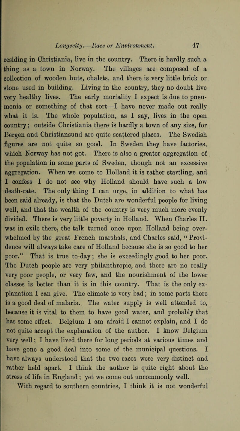 residing in Christiania, live in the country. There is hardly such a thing as a town in Norway. The villages are composed of a collection of wooden huts, chalets, and there is very little brick or stone used in building. Living in the country, they no doubt live very healthy lives. The early mortality I expect is due to pneu¬ monia or something of that sort—I have never made out really what it is. The whole population, as I say, lives in the open country; outside Christiania there is hardly a town of any size, for Bergen and Christiansund are quite scattered places. The Swedish figures are not quite so good. In Sweden they have factories, which Norway has not got. There is also a greater aggregation of the population in some parts of Sweden, though not an excessive aggregation. When we come to Holland it is rather startling, and I confess I do not see why Holland should have such a low death-rate. The only thing I can urge, in addition to what has been said already, is that the Dutch are wonderful people for living well, and that the wealth of the country is very much more evenly divided. There is very little poverty in Holland. When Charles II. was in exile there, the talk turned once upon Holland being over¬ whelmed by the great French marshals, and Charles said, “Provi¬ dence will always take care of Holland because she is so good to her poor.” That is true to-day; she is exceedingly good to her poor. The Dutch people are very philanthropic, and there are no really very poor people, or very few, and the nourishment of the lower classes is better than it is in this country. That is the only ex¬ planation I can give. The climate is very bad ; in some parts there is a good deal of malaria. The water supply is well attended to, because it is vital to them to have good water, and probably that has some effect. Belgium I am afraid I cannot explain, and I do not quite accept the explanation of the author. I know Belgium very well; I have lived there for long periods at various times and have gone a good deal into some of the municipal questions. I have always understood that the two races were very distinct and rather held apart. I think the author is quite right about the stress of life in England; yet we come out uncommonly well. With regard to southern countries, I think it is not wonderful
