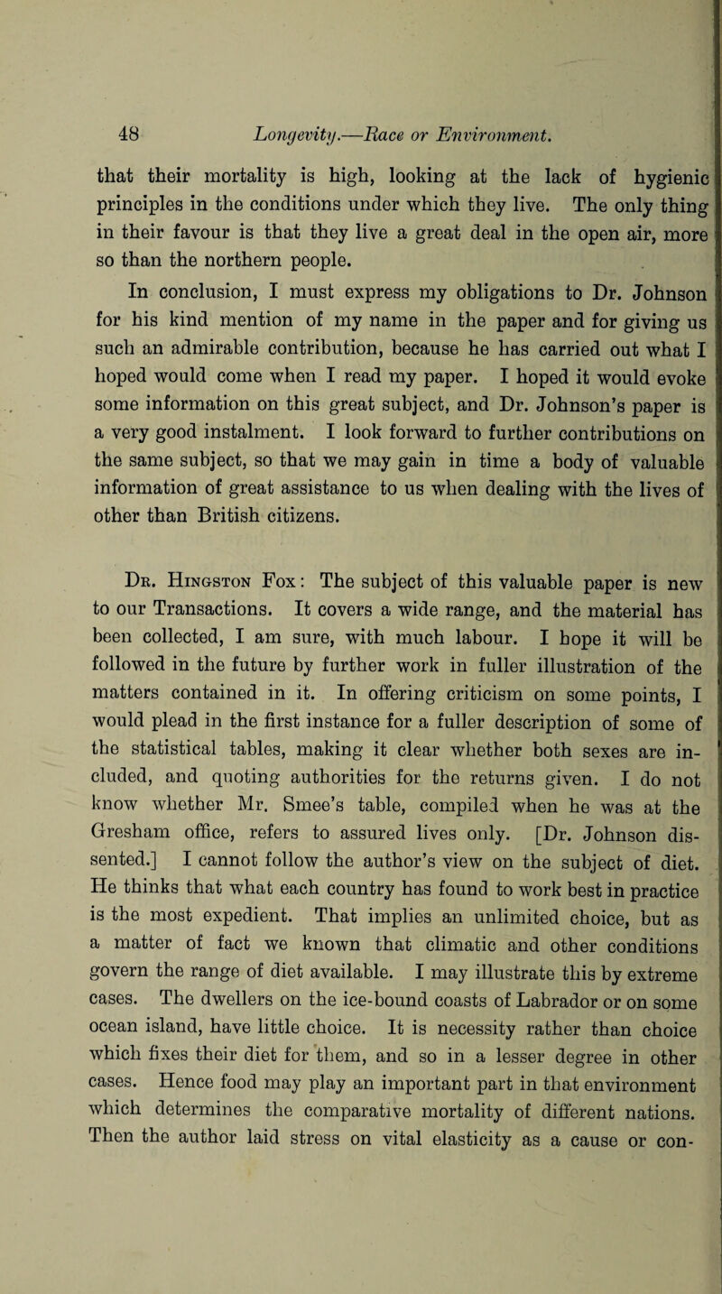 that their mortality is high, looking at the lack of hygienic principles in the conditions under which they live. The only thing in their favour is that they live a great deal in the open air, more so than the northern people. In conclusion, I must express my obligations to Dr. Johnson for his kind mention of my name in the paper and for giving us such an admirable contribution, because he has carried out what I hoped would come when I read my paper. I hoped it would evoke some information on this great subject, and Dr. Johnson’s paper is a very good instalment. I look forward to further contributions on the same subject, so that we may gain in time a body of valuable information of great assistance to us when dealing with the lives of other than British citizens. Dr. Kingston Fox: The subject of this valuable paper is new to our Transactions. It covers a wide range, and the material has been collected, I am sure, with much labour. I hope it will be followed in the future by further work in fuller illustration of the matters contained in it. In offering criticism on some points, I would plead in the first instance for a fuller description of some of the statistical tables, making it clear whether both sexes are in¬ cluded, and quoting authorities for the returns given. I do not know whether Mr. Smee’s table, compiled when he was at the Gresham office, refers to assured lives only. [Dr. Johnson dis¬ sented.] I cannot follow the author’s view on the subject of diet. He thinks that what each country has found to work best in practice is the most expedient. That implies an unlimited choice, but as a matter of fact we known that climatic and other conditions govern the range of diet available. I may illustrate this by extreme cases. The dwellers on the ice-bound coasts of Labrador or on some ocean island, have little choice. It is necessity rather than choice which fixes their diet for them, and so in a lesser degree in other cases. Hence food may play an important part in that environment which determines the comparative mortality of different nations. Then the author laid stress on vital elasticity as a cause or con-
