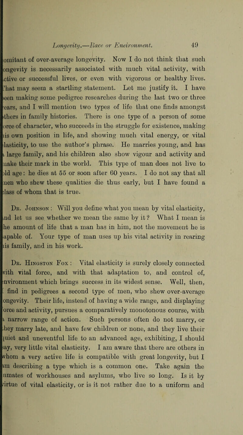 omitant of over-average longevity. Now I do not think that such ongevity is necessarily associated with much vital activity, with ,ctive or successful lives, or even with vigorous or healthy lives, hiat may seem a startling statement. Let me justify it. I have >een making some pedigree researches during the last two or three rears, and I will mention two types of life that one finds amongst ithers in family histories. There is one type of a person of some orce of character, who succeeds in the struggle for existence, making lis own position in life, and showing much vital energy, or vital lasticity, to use the author’s phrase. He marries young, and has i large family, and his children also show vigour and activity and nake their mark in the world. This type of man does not live to )ld age: he dies at 55 or soon after GO years. I do not say that all lien who shew these qualities die thus early, but I have found a :lass of whom that is true. Dr. Johnson : Will you define what you mean by vital elasticity, aid let us see whether we mean the same by it ? What I mean is he amount of life that a man has in him, not the movement he is apable of. Your type of man uses up his vital activity in rearing lis family, and in his work. Dr. Hingston Fox : Vital elasticity is surely closely connected vith vital force, and with that adaptation to, and control of, mvironment which brings success in its widest sense. Well, then, - find in pedigrees a second type of men, who shew over-average ongevity. Their life, instead of having a wide range, and displaying 'orce and activity, pursues a comparatively monotonous course, with i narrow range of action. Such persons often do not marry, or Tey marry late, and have few children or none, and they live their juiet and uneventful life to an advanced age, exhibiting, I should >ay, very little vital elasticity. I am aware that there are others in whom a very active life is compatible with great longevity, but I nn describing a type which is a common one. Take again the nmates of workhouses and asylums, who live so long. Is it by drtue of vital elasticity, or is it not rather due to a uniform and