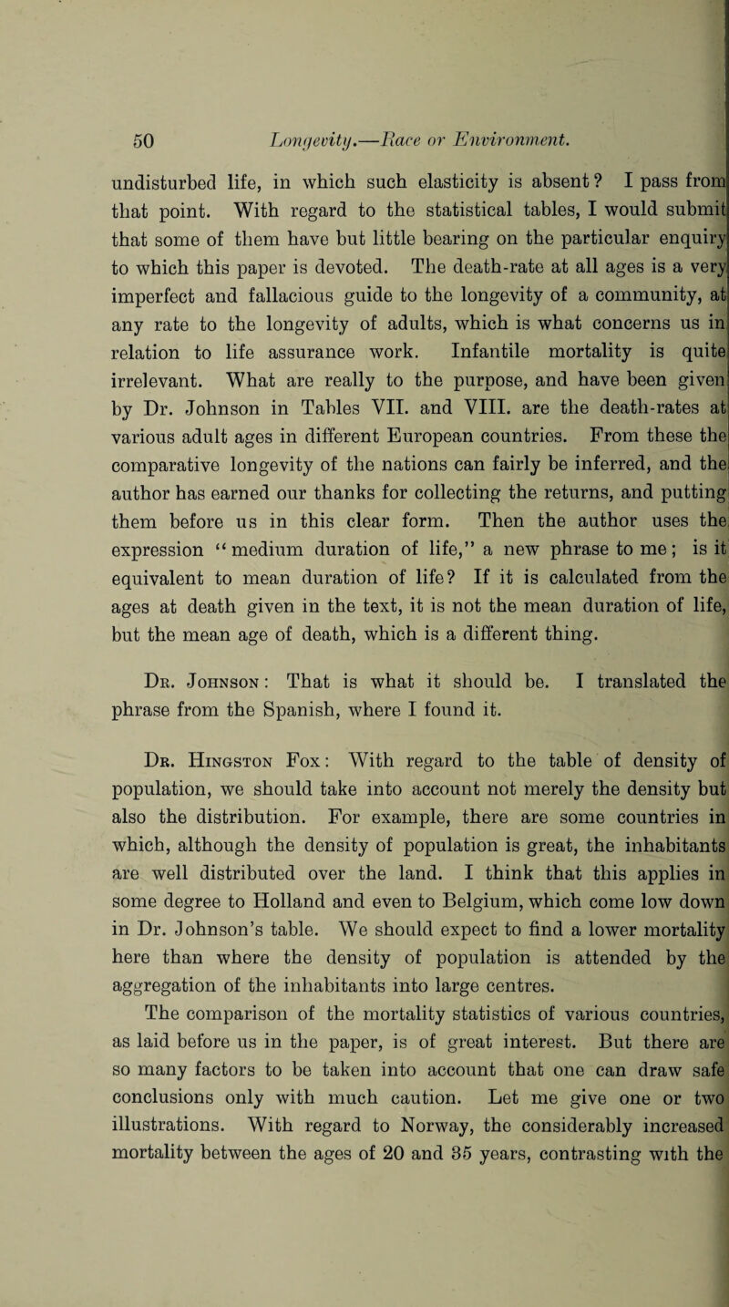 undisturbed life, in which such elasticity is absent ? I pass from that point. With regard to the statistical tables, I would submit that some of them have but little bearing on the particular enquiry to which this paper is devoted. The death-rate at all ages is a very imperfect and fallacious guide to the longevity of a community, at any rate to the longevity of adults, which is what concerns us in relation to life assurance work. Infantile mortality is quite irrelevant. What are really to the purpose, and have been given by Dr. Johnson in Tables VII. and VIII. are the death-rates at various adult ages in different European countries. From these the comparative longevity of the nations can fairly be inferred, and the author has earned our thanks for collecting the returns, and putting them before us in this clear form. Then the author uses the expression “medium duration of life,” a new phrase to me; is it equivalent to mean duration of life? If it is calculated from the ages at death given in the text, it is not the mean duration of life, but the mean age of death, which is a different thing. Dr. Johnson : That is what it should be. I translated the phrase from the Spanish, where I found it. Dr. Hingston Fox: With regard to the table of density of population, we should take into account not merely the density but also the distribution. For example, there are some countries in which, although the density of population is great, the inhabitants are well distributed over the land. I think that this applies in some degree to Holland and even to Belgium, which come low down in Dr. Johnson’s table. We should expect to find a lower mortality here than where the density of population is attended by the aggregation of the inhabitants into large centres. The comparison of the mortality statistics of various countries, as laid before us in the paper, is of great interest. But there are so many factors to be taken into account that one can draw safe conclusions only with much caution. Let me give one or two illustrations. With regard to Norway, the considerably increased mortality between the ages of 20 and 35 years, contrasting with the