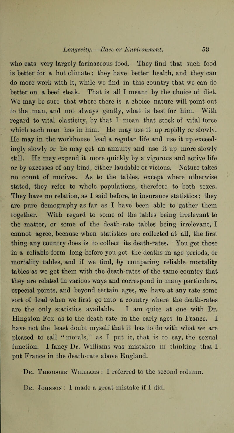 who eats very largely farinaceous food. They find that such food is better for a hot climate ; they have better health, and they can do more work with it, while we find in this country that we can do better on a beef steak. That is all I meant by the choice of diet. We may be sure that where there is a choice nature will point out to the man, and not always gently, what is best for him. With regard to vital elasticity, by that I mean that stock of vital force which each man has in him. He may use it up rapidly or slowly. He may in the workhouse lead a regular life and use it up exceed¬ ingly slowly or he may get an annuity and use it up more slowly still. He may expend it more quickly by a vigorous and active life or by excesses of any kind, either laudable or vicious. Nature takes no count of motives. As to the tables, except where otherwise stated, they refer to whole populations, therefore to both sexes. They have no relation, as I said before, to insurance statistics ; they are pure demography as far as I have been able to gather them together. With regard to some of the tables being irrelevant to the matter, or some of the death-rate tables being irrelevant, I cannot agree, because when statistics are collected at all, the first thing any country does is to collect its death-rates. You get those in a reliable form long before you get the deaths in age periods, or mortality tables, and if we find, by comparing reliable mortality tables as we get them with the death-rates of the same country that they are related in various ways and correspond in many particulars, especial points, and beyond certain ages, we have at any rate some sort of lead when we first go into a country where the death-rates are the only statistics available. I am quite at one with Dr. Hingston Fox as to the death-rate in the early ages in France. I have not the least doubt myself that it has to do with what we are pleased to call “morals,” as I put it, that is to say, the sexual function. I fancy Dr. Williams was mistaken in thinking that I put France in the death-rate above England. Dr. Theodore Williams : I referred to the second column. Dr. Johnson : I made a great mistake if I did.