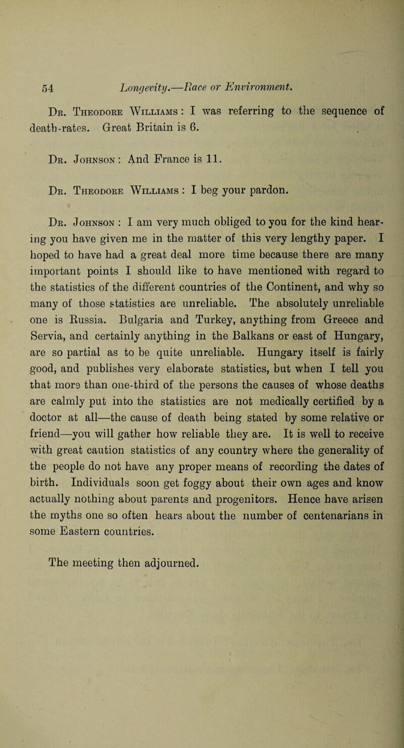 Dr. Theodore Williams : I was referring to the sequence of death-rates. Great Britain is 6. Dr. Johnson : And Prance is 11. Dr. Theodore Williams : I beg your pardon. Dr. Johnson : I am very much obliged to you for the kind hear¬ ing you have given me in the matter of this very lengthy paper. I hoped to have had a great deal more time because there are many important points I should like to have mentioned with regard to the statistics of the different countries of the Continent, and why so many of those statistics are unreliable. The absolutely unreliable one is Russia. Bulgaria and Turkey, anything from Greece and Servia, and certainly anything in the Balkans or east of Hungary, are so partial as to be quite unreliable. Hungary itself is fairly good, and publishes very elaborate statistics, but when I tell you that more than one-third of the persons the causes of whose deaths are calmly put into the statistics are not medically certified by a doctor at all—the cause of death being stated by some relative or friend—you will gather how reliable they are. It is well to receive with great caution statistics of any country where the generality of the people do not have any proper means of recording the dates of birth. Individuals soon get foggy about their own ages and know actually nothing about parents and progenitors. Hence have arisen the myths one so often hears about the number of centenarians in some Eastern countries. The meeting then adjourned.