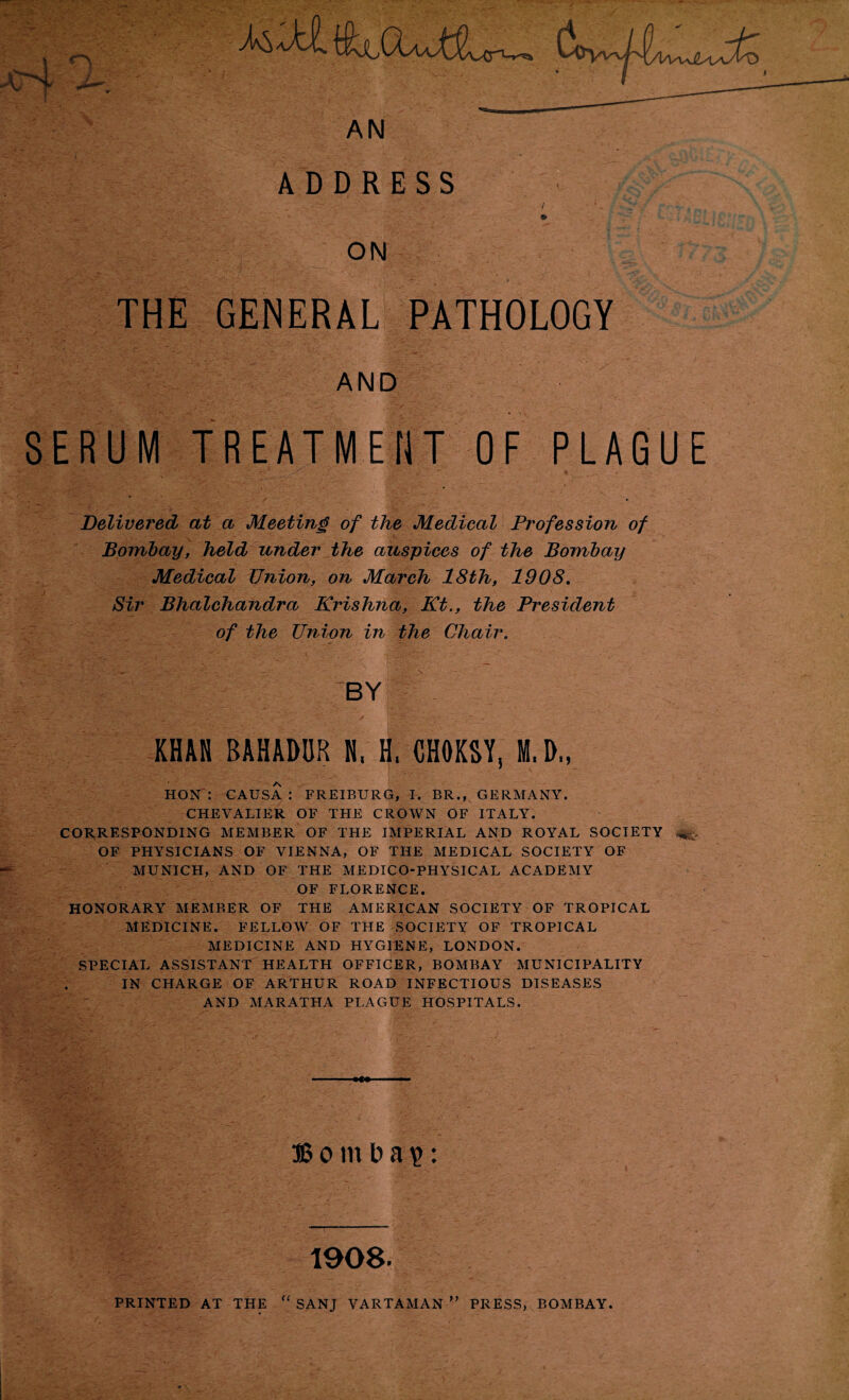 ADDRESS ON / » THE GENERAL PATHOLOGY AND SERUM TREATMENT OF PLAGUE Delivered at a Meeting of the Medical Profession of Bombay, held under the auspices of the Bombay Medical Union, on March 18th, 1908. Sir Bhalchandra Krishna, Kt., the President of the Union in the Chair. BY KHAN BAHADUR N, H, CHOKSY, M.D„ HON: CAUSA: FREIBURG, I. BR., GERMANY. CHEVALIER OF THE CROWN OF ITALY. CORRESPONDING MEMBER OF THE IMPERIAL AND ROYAL SOCIETY OF PHYSICIANS OF VIENNA, OF THE MEDICAL SOCIETY OF MUNICH, AND OF THE MEDICO-PHYSICAL ACADEMY OF FLORENCE. HONORARY MEMBER OF THE AMERICAN SOCIETY OF TROPICAL MEDICINE. FELLOW OF THE SOCIETY OF TROPICAL MEDICINE AND HYGIENE, LONDON. SPECIAL ASSISTANT HEALTH OFFICER, BOMBAY MUNICIPALITY IN CHARGE OF ARTHUR ROAD INFECTIOUS DISEASES AND MARATHA PLAGUE HOSPITALS. »w SS o m b a £: 1908.