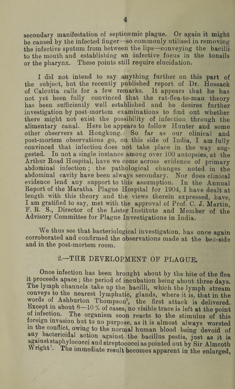 secondary manifestation of septicsemic plague. Or again it might be caused by the infected finger—so commonly utilised in removing the infective sputum from between the lips—conveying the bacilli to the mouth and establishing an infective focus in the tonsils or the pharynx. These points still require elucidation. I did not intend to say anything further on this part of the subject, but the recently published report of Dr. Hossack of Calcutta calls for a few remarks. It appears that he has not yet been fully convinced that the rat-flea-to-man theory has been sufficiently well established and he desires further investigation by post-mortem examinations to find out whether there might not exist the possibility of infection through the alimentary canal. Here he appears to follow Hunter and some other observers at Hongkong. So far as our clinical and post-mortem observations go, on this side of India, I am fully convinced that infection does not take place in the way sug¬ gested. In not a single instance among over 100 autopsies, at the Arthur Boad Hospital, have we come across evidence of primary abdominal infection ; the pathological changes noted in the abdominal cavity have been always secondary. Nor does clinical evidence lend any support to this assumption. In the Annual Beport of the Maratha Plague Hospital for 1904, I have dealt at length with this theory and the views therein expressed, have, I am gratified to say, met with the approval of Prof. C. J. Martin’ F. B. S., Director of the Lister Institute and Member of the Advisory Committee for Plague Investigations in India. We thus see that bacteriological investigation, has once again corroborated and confirmed the observations made at the bed-side and in the post-mortem room. 2.—-THE DEVELOPMENT OF PLAQUE. Once infection has been brought about by the bite of the flea it proceeds apace ; the period of incubation being about three days. The lymph channels take up the bacilli, which the lymph stream conveys to the nearest lymphatic, glands, where it is, that in the words of Ashburton Thompson0, the first attack is delivered. Except in about 8—10 % of cases, no visible trace is left at the point ot infection. . The organism soon reacts to the stimulus of this foreign invasion but to no purpose, as it is almost always worsted m the conflict, owing to the normal human blood being devoid of any bactericidal action against the bacillus pestis, just as it is against staphylococci and streptococci as pointed out by Sir Almroth W rig it . The immediate result becomes apparent in the enlarged,