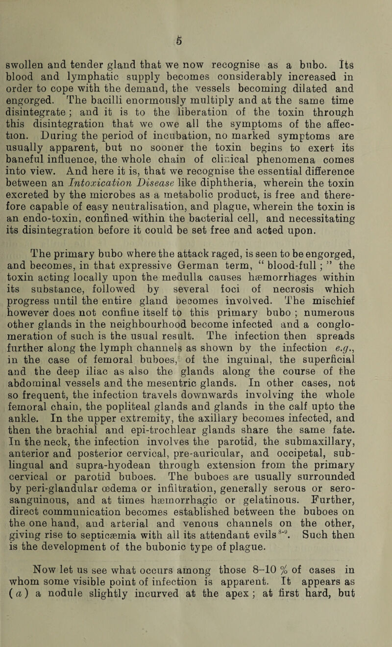 swollen and tender gland that we now recognise as a bubo. Its blood and lymphatic supply becomes considerably increased in order to cope with the demand, the vessels becoming dilated and engorged. The bacilli enormously multiply and at the same time disintegrate; and it is to the liberation of the toxin through this disintegration that we owe all the symptoms of the affec¬ tion. During the period of incubation, no marked symptoms are usually apparent, but no sooner the toxin begins to exert its baneful influence, the whole chain of clinical phenomena comes into view. And here it is, that we recognise the essential difference between an Intoxication Disease like diphtheria, wherein the toxin excreted by the microbes as a metabolic product, is free and there¬ fore capable of easy neutralisation, and plague, wherein the toxin is an endo-toxin, confined within the bacterial cell, and necessitating its disintegration before it could be set free and acted upon. The primary bubo where the attack raged, is seen to be engorged, and becomes, in that expressive German term, “ blood-full; ” the toxin acting locally upon the medulla causes haemorrhages within its substance, followed by several foci of necrosis which progress until the entire gland becomes involved. The mischief however does not confine itself to this primary bubo ; numerous other glands in the neighbourhood become infected and a conglo¬ meration of such is the usual result. The infection then spreads further along the lymph channels as shown by the infection e.g,, in the case of femoral buboes, of the inguinal, the superficial and the deep iliac as also the glands along the course of the abdominal vessels and the mesentric glands. In other cases, not so frequent, the infection travels downwards involving the whole femoral chain, the popliteal glands and glands in the calf upto the ankle. In the upper extremity, the axillary becomes infected, and then the brachial and epi-trochlear glands share the same fate. In the neck, the infection involves the parotid, the submaxillary, anterior and posterior cervical, pre-auricular, and occipetal, sub¬ lingual and supra-hyodean through extension from the primary cervical or parotid buboes. The buboes are usually surrounded by peri-glandular oedema or infiltration, generally serous or sero- sanguinous, and at times haemorrhagic or gelatinous. Further, direct communication becomes established between the buboes on the one hand, and arterial and venous channels on the other, giving rise to septicaemia with all its attendant evils8'1’’. Such then is the development of the bubonic type of plague. Now let us see what occurs among those 8-10 % of cases in whom some visible point of infection is apparent. It appears as (a) a nodule slightly incurved at the apex ; at first hard, but