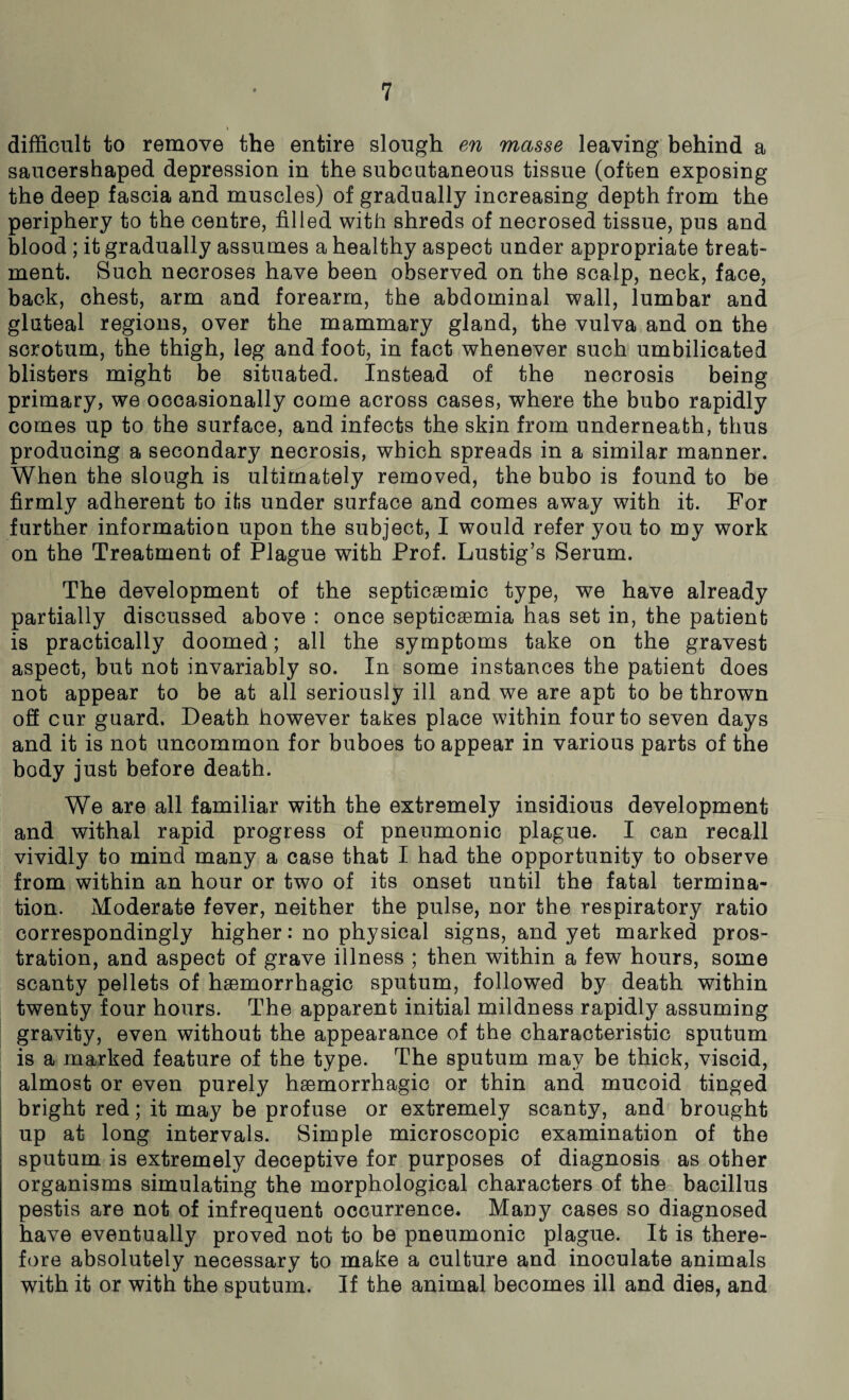 » difficult to remove the entire slough en masse leaving behind a saucershaped depression in the subcutaneous tissue (often exposing the deep fascia and muscles) of gradually increasing depth from the periphery to the centre, filled with shreds of necrosed tissue, pus and blood ; it gradually assumes a healthy aspect under appropriate treat¬ ment. Such necroses have been observed on the scalp, neck, face, back, chest, arm and forearm, the abdominal wall, lumbar and gluteal regions, over the mammary gland, the vulva and on the scrotum, the thigh, leg and foot, in fact whenever such umbilicated blisters might be situated. Instead of the necrosis being primary, we occasionally come across cases, where the bubo rapidly comes up to the surface, and infects the skin from underneath, thus producing a secondary necrosis, which spreads in a similar manner. When the slough is ultimately removed, the bubo is found to be firmly adherent to its under surface and comes away with it. For further information upon the subject, I would refer you to my work on the Treatment of Plague with Prof. Lustig’s Serum. The development of the septicsemic type, we have already partially discussed above : once septicsemia has set in, the patient is practically doomed; all the symptoms take on the gravest aspect, but not invariably so. In some instances the patient does not appear to be at all seriously ill and we are apt to be thrown off cur guard. Death however takes place within four to seven days and it is not uncommon for buboes to appear in various parts of the body just before death. We are all familiar with the extremely insidious development and withal rapid progress of pneumonic plague. I can recall vividly to mind many a case that I had the opportunity to observe from within an hour or two of its onset until the fatal termina¬ tion. Moderate fever, neither the pulse, nor the respiratory ratio correspondingly higher: no physical signs, and yet marked pros¬ tration, and aspect of grave illness ; then within a few hours, some scanty pellets of haemorrhagic sputum, followed by death within twenty four hours. The apparent initial mildness rapidly assuming gravity, even without the appearance of the characteristic sputum is a marked feature of the type. The sputum may be thick, viscid, almost or even purely haemorrhagic or thin and mucoid tinged bright red; it may be profuse or extremely scanty, and brought up at long intervals. Simple microscopic examination of the sputum is extremely deceptive for purposes of diagnosis as other organisms simulating the morphological characters of the bacillus pestis are not of infrequent occurrence. Many cases so diagnosed have eventually proved not to be pneumonic plague. It is there¬ fore absolutely necessary to make a culture and inoculate animals with it or with the sputum. If the animal becomes ill and dies, and