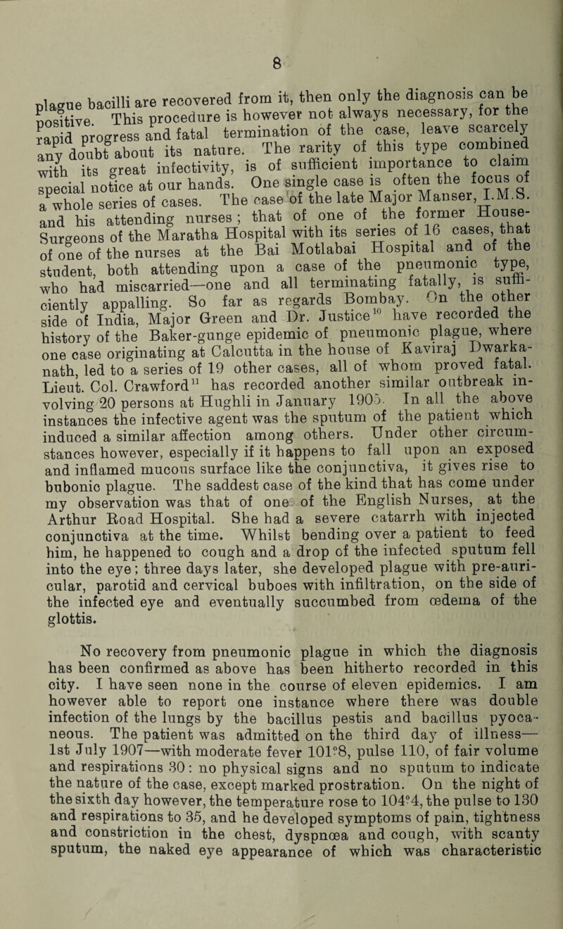 Diague bacilli are recovered from it, then only the diagnosis can be Dosftive This procedure is however not always necessary, for the fanid progress and fatal termination of the case, leave scarcely any doubt about its nature. The rarity of this type combined with its great infectivity, is of sufficient importance to claim snecial uotice at our hands. One single case is often the focus of a'whole series of cases. The case of the late Major Manser, I.M.S. and his attending nurses ; that of one of the former House- Surgeons of the Maratha Hospital with its series of 16 cases, t a of one of the nurses at the Bai Motlabai Hospital and of the student, both attending upon a case of the pneumonic type, who hah miscarried—one and all terminating fatally, is smri- ciently appalling. So far as regards Bombay. On the other side of India, Major Green and Dr. Justice have recorded the history of the Baker-gunge epidemic of pneumonic plague, where one case originating at Calcutta in the house of Kaviraj I)warka- nath, led to a series of 19 other cases, all of whom proved fatal. Lieut. Col. Crawford11 has recorded another similar outbreak in¬ volving 20 persons at Hughli in January 1905. In all the above instances the infective agent was the sputum of the patient which induced a similar affection among others. Under other circum¬ stances however, especially if it happens to fall upon an exposed and inflamed mucous surface like the conjunctiva, it gives rise to bubonic plague. The saddest case of the kind that has come under my observation was that of one of the English Nurses,. at the Arthur Road Hospital. She had a severe catarrh with injected conjunctiva at the time. Whilst bending over a patient to feed him, he happened to cough and a drop of the infected sputum fell into the eye; three days later, she developed plague with pre-auri- cular, parotid and cervical buboes with infiltration, on the side of the infected eye and eventually succumbed from oedema of the glottis. No recovery from pneumonic plague in which the diagnosis has been confirmed as above has been hitherto recorded in this city. I have seen none in the course of eleven epidemics. I am however able to report one instance where there was double infection of the lungs by the bacillus pestis and bacillus pyoca- neous. The patient was admitted on the third day of illness— 1st July 1907—-with moderate fever 101°8, pulse 110, of fair volume and respirations 30: no physical signs and no sputum to indicate the nature of the case, except marked prostration. On the night of the sixth day however, the temperature rose to 104°4, the pulse to 130 and respirations to 35, and he developed symptoms of pain, tightness and constriction in the chest, dyspnoea and cough, with scanty sputum, the naked eye appearance of which was characteristic