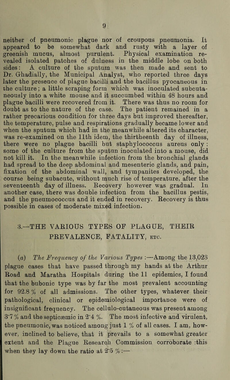 neither of pneumonic plague nor of croupous pneumonia. It appeared to be somewhat dark and rusty with a layer of greenish mucus, almost purulent. Physical examination re¬ vealed isolated patches of dullness in the middle lobe on both sides: A culture of the sputum was then made and sent to Dr. Ghadially, the Municipal Analyst, who reported three days later the presence of plague bacilli and the bacillus pyocaneous in the culture; a little scraping form which was inoculated subcuta¬ neously into a white mouse and it succumbed within 48 hours and plague bacilli were recovered from it. There was thus no room for doubt as to the nature of the case. The patient remained in a rather precarious condition for three days but improved thereafter, the temperature, pulse and respirations gradually became lower and when the sputum which had in the meanwhile altered its character, was re-examined on the 11th idem, the thirtheenth day of illness, there were no plague bacilli but staphylococcus aureus only : some of the culture from the sputun inoculated into a mouse, did not kill it. In the meanwhile infection from the bronchial glands had spread to the deep abdominal and mesenteric glands, and pain, fixation of the abdominal wall, and tympanites developed, the course being subacute, without much rise of temperature, after the seventeenth day of illness. Recovery however was gradual. In another case, there was double infection from the bacillus pestis, and the pneumococcus and it ended in recovery. Recovery is thus possible in cases of moderate mixed infection. 8,—THE VARIOUS TYPES OF PLAGUE, THEIR PREVALENCE, FATALITY, etc. (a) The Frequency of the Various Types :—-Among the 13,028 plague cases that have passed through my hands at the Arthur Road and Maratha Hospitals during the 11 epidemics, I found that the bubonic type was by far the most prevalent accounting for 92.8% of all admissions. The other types, whatever their pathological, clinical or epidemiological importance were of insignificant frequency. The cellulo-cutaneous was present among 3*7 % and the septicaemic in 2*4 %. The most infective and virulent, the pneumonic, was noticed among just 1 % of all cases. I am, how¬ ever, inclined to believe, that it prevails to a somewhat greater extent and the Plague Research Commission corroborate :this when they lay down the ratio at 2*5 %
