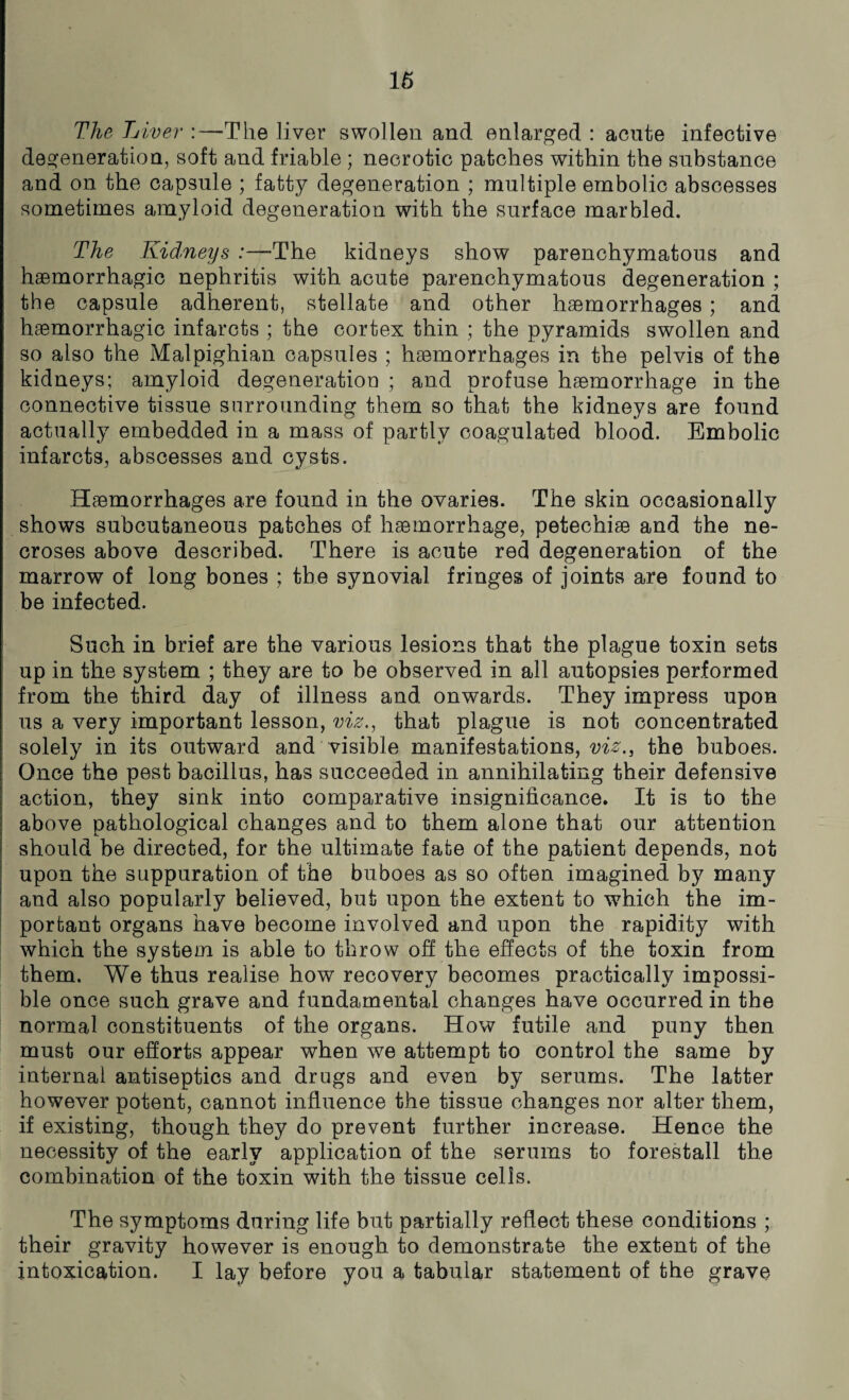16 The L iver :—The liver swollen and enlarged : acute infective degeneration, soft and friable ; necrotic patches within the substance and on the capsule ; fatty degeneration ; multiple embolic abscesses sometimes amyloid degeneration with the surface marbled. The Kidneys :—The kidneys show parenchymatous and haemorrhagic nephritis with acute parenchymatous degeneration ; the capsule adherent, stellate and other haemorrhages ; and haemorrhagic infarcts ; the cortex thin ; the pyramids swollen and so also the Malpighian capsules ; haemorrhages in the pelvis of the kidneys; amyloid degeneration ; and profuse haemorrhage in the connective tissue surrounding them so that the kidneys are found actually embedded in a mass of partly coagulated blood. Embolic infarcts, abscesses and cysts. Haemorrhages are found in the ovaries. The skin occasionally shows subcutaneous patches of haemorrhage, petechiae and the ne¬ croses above described. There is acute red degeneration of the marrow of long bones ; the synovial fringes of joints are found to be infected. Such in brief are the various lesions that the plague toxin sets up in the system ; they are to be observed in all autopsies performed from the third day of illness and onwards. They impress upon us a very important lesson, viz., that plague is not concentrated solely in its outward and visible manifestations,^., the buboes. Once the pest bacillus, has succeeded in annihilating their defensive action, they sink into comparative insignificance. It is to the above pathological changes and to them alone that our attention should be directed, for the ultimate fate of the patient depends, not upon the suppuration of the buboes as so often imagined by many and also popularly believed, but upon the extent to which the im¬ portant organs have become involved and upon the rapidity with which the system is able to throw off the effects of the toxin from them. We thus realise how recovery becomes practically impossi¬ ble once such grave and fundamental changes have occurred in the normal constituents of the organs. How futile and puny then must our efforts appear when we attempt to control the same by internal antiseptics and drugs and even by serums. The latter however potent, cannot influence the tissue changes nor alter them, if existing, though they do prevent further increase. Hence the necessity of the early application of the serums to forestall the combination of the toxin with the tissue cells. The symptoms during life but partially reflect these conditions ; their gravity however is enough to demonstrate the extent of the intoxication. I lay before you a tabular statement of the grave