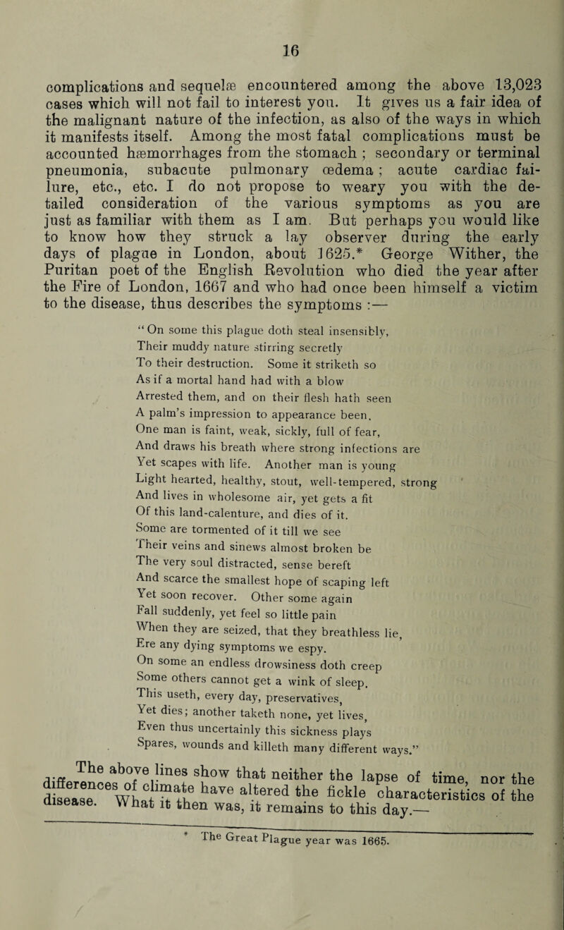 complications and sequelae encountered among the above 13,023 cases which will not fail to interest you. It gives us a fair idea of the malignant nature of the infection, as also of the ways in which it manifests itself. Among the most fatal complications must be accounted haemorrhages from the stomach ; secondary or terminal pneumonia, subacute pulmonary oedema ; acute cardiac fai¬ lure, etc., etc. I do not propose to weary you with the de¬ tailed consideration of the various symptoms as you are just as familiar with them as I am. But perhaps you would like to know how they struck a lay observer during the early days of plague in London, about J625.* George Wither, the Puritan poet of the English Revolution who died the year after the Eire of London, 1667 and who had once been himself a victim to the disease, thus describes the symptoms :— “ On some this plague doth steal insensibly, Their muddy nature stirring secretly To their destruction. Some it striketh so As if a mortal hand had with a blow Arrested them, and on their flesh hath seen A palm’s impression to appearance been. One man is faint, weak, sickly, full of fear, And draws his breath where strong infections are Vet scapes with life. Another man is young Light hearted, healthy, stout, well-tempered, strong And lives in wholesome air, yet gets a fit Of this land-calenture, and dies of it. Some are tormented of it till we see 1 heir veins and sinews almost broken be The very soul distracted, sense bereft And scarce the smallest hope of scaping left Vt et soon recover. Other some again fall suddenly, yet feel so little pain When they are seized, that they breathless lie, Ere any dying symptoms we espy. On some an endless drowsiness doth creep Some others cannot get a wink of sleep. This useth, every day, preservatives, Yet dies; another taketh none, yet lives, Even thus uncertainly this sickness plays Spares, wounds and killeth many different ways.” The above lines show that neither the lapse of time nor th< disease Cewhathhthe alVered the fickle characteristics of the disease. What it then was, it remains to this day.— The Great Plague year was 1665.