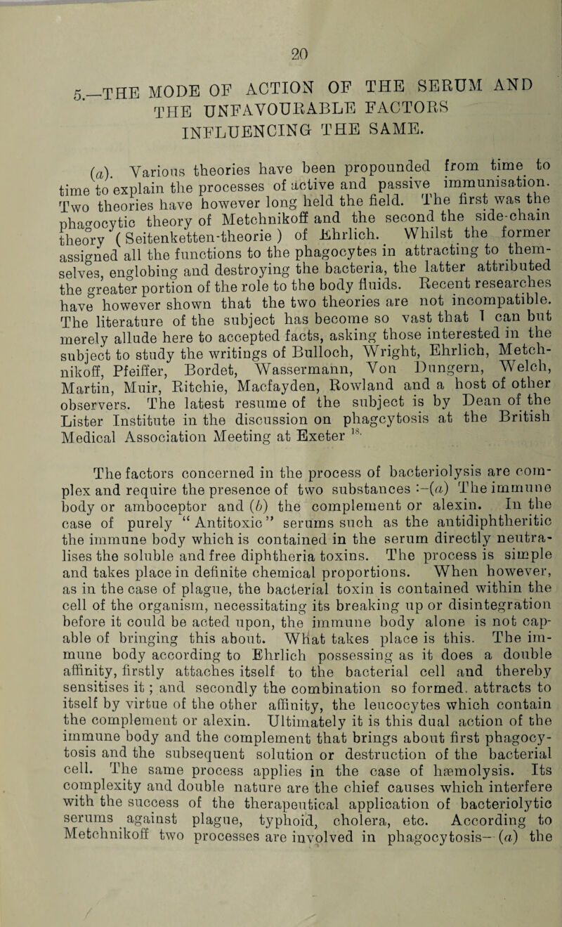 5-THE MODE OF ACTION OF THE SERUM AND THE UNFAVOURABLE FACTORS INFLUENCING THE SAME* (a). Various theories have been propounded from time to time to explain the processes of active and passive immunisation. Two theories have however long held the field. The first was the nha^ocvtic theory of Metchnikoff and the second the side-chain theory (Seitenketten-theorie ) of Ehrlich. Whilst the former assigned all the functions to the phagocytes in attracting to them¬ selves englobing and destroying the bacteria, the latter attributed the greater portion of the role to the body fluids. Recent researches have however shown that the two theories are not incompatible. The literature of the subject has become so vast that 1 can but merely allude here to accepted facts, asking those interested in the subject to study the writings of Bulloch, Wright, Ehrlich, Metch¬ nikoff, Pfeiffer, Bordet, Wassermann, Von Dungern, Welch, Martin, Muir, Ritchie, Macfayden, Rowland and a host of other observers. The latest resume of the subject is by Dean of the Lister Institute in the discussion on phagcytosis at the British Medical Association Meeting at Exeter 18> The factors concerned in the process of bacteriolysis are com¬ plex and require the presence of two substances -~(u) The immune body or amboceptor and (b) the complement or alexin. In the case of purely “ Antitoxic ” serums such as the antidiphtheritic the immune body which is contained in the serum directly neutra¬ lises the soluble and free diphtheria toxins. The process is simple and takes place in definite chemical proportions. When however, as in the case of plague, the bacterial toxin is contained within the cell of the organism, necessitating its breaking up or disintegration before it could be acted upon, the immune body alone is not cap¬ able of bringing this about. What takes place is this. The im¬ mune body according to Ehrlich possessing as it does a double affinity, firstly attaches itself to the bacterial cell and thereby sensitises it; and secondly the combination so formed, attracts to itself by virtue of the other affinity, the leucocytes which contain the complement or alexin. Ultimately it is this dual action of the immune body and the complement that brings about first phagocy¬ tosis and the subsequent solution or destruction of the bacterial cell. The same process applies in the case of haemolysis. Its complexity and double nature are the chief causes which interfere with the success of the therapeutical application of bacteriolytic serums . against plague, typhoid, cholera, etc. According to Metchnikoff two processes are involved in phagocytosis—(u) the