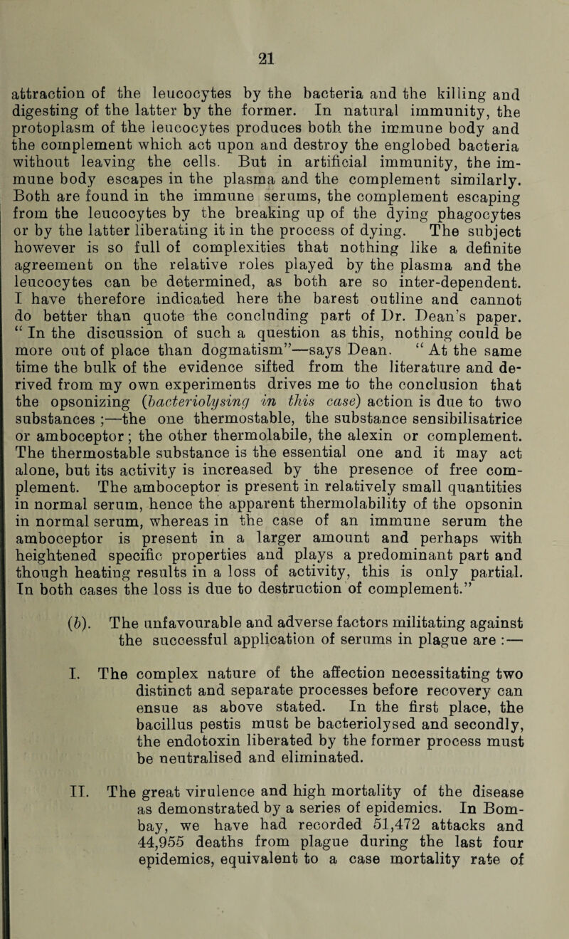 attraction of the leucocytes by the bacteria and the killing and digesting of the latter by the former. In natural immunity, the protoplasm of the leucocytes produces both the immune body and the complement which act upon and destroy the englobed bacteria without leaving the cells. But in artificial immunity, the im¬ mune body escapes in the plasma and the complement similarly. Both are found in the immune serums, the complement escaping from the leucocytes by the breaking up of the dying phagocytes or by the latter liberating it in the process of dying. The subject however is so full of complexities that nothing like a definite agreement on the relative roles played by the plasma and the leucocytes can be determined, as both are so inter-dependent. I have therefore indicated here the barest outline and cannot do better than quote the concluding part of Dr. Dean’s paper. “ In the discussion of such a question as this, nothing could be more out of place than dogmatism”—says Dean. “ At the same time the bulk of the evidence sifted from the literature and de¬ rived from my own experiments drives me to the conclusion that the opsonizing (bacteriolysing in this case) action is due to two substances ;—the one thermostable, the substance sensibilisatrice or amboceptor; the other thermolabile, the alexin or complement. The thermostable substance is the essential one and it may act alone, but its activity is increased by the presence of free com¬ plement. The amboceptor is present in relatively small quantities in normal serum, hence the apparent thermolability of the opsonin in normal serum, whereas in the case of an immune serum the amboceptor is present in a larger amount and perhaps with heightened specific properties and plays a predominant part and though heating results in a loss of activity, this is only partial. In both cases the loss is due to destruction of complement.” (.b). The unfavourable and adverse factors militating against the successful application of serums in plague are : — I. The complex nature of the affection necessitating two distinct and separate processes before recovery can ensue as above stated. In the first place, the bacillus pestis must be bacteriolysed and secondly, the endotoxin liberated by the former process must be neutralised and eliminated. II. The great virulence and high mortality of the disease as demonstrated by a series of epidemics. In Bom¬ bay, we have had recorded 51,472 attacks and 44,955 deaths from plague during the last four epidemics, equivalent to a case mortality rate of
