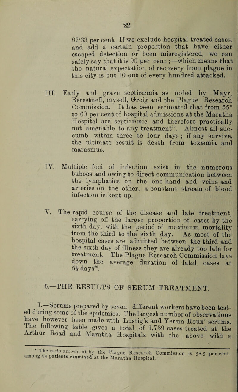 87*33 per cent. If we exclude hospital treated cases, and add a certain proportion that have either escaped detection or been misregistered, we can safely say that it is 90 per cent;—which means that the natural expectation of recovery from plague in this city is but 10 out of every hundred attacked. III. Early and grave septicaemia as noted by Mayr, Berestneff, myself, Greig and the Plague Research Commission. It has been estimated that from 55* to 60 per cent of hospital admissions at the Maratha Hospital are septicaemic and therefore practically not amenable to any treatment19. Almost all suc¬ cumb within three to four days ; if any survive, the ultimate result is death from toxaemia and marasmus. IV. Multiple foci of infection exist in the numerous buboes and owing to direct communication between the lymphatics on the one hand and veins and arteries on the other, a constant stream of blood infection is kept up. V. The rapid course of the disease and late treatment, carrying off the larger proportion of cases by the sixth day, with the period of maximum mortality from the third to the sixth day. As most of the hospital cases are admitted between the third and the sixth day of illness they are already too late for treatment. The Plague Research Commission lays down the average duration of fatal cases at 5£ days20. 6.—THE RESULTS OF SERUM TREATMENT. I. Serums prepared by seven different workers have been test¬ ed during some of the epidemics. The largest number of observations rnuVe however been made with ijustig’s and Yersin-Roux? serums. The following table gives a total of 1,739 cases treated at the Arthur Road and Maratha Hospitals with the above with a ra'.i0 arrived at by the Plague Research Commission is 58.5 per cent among 94 patients examined at the Maratha Hospital,