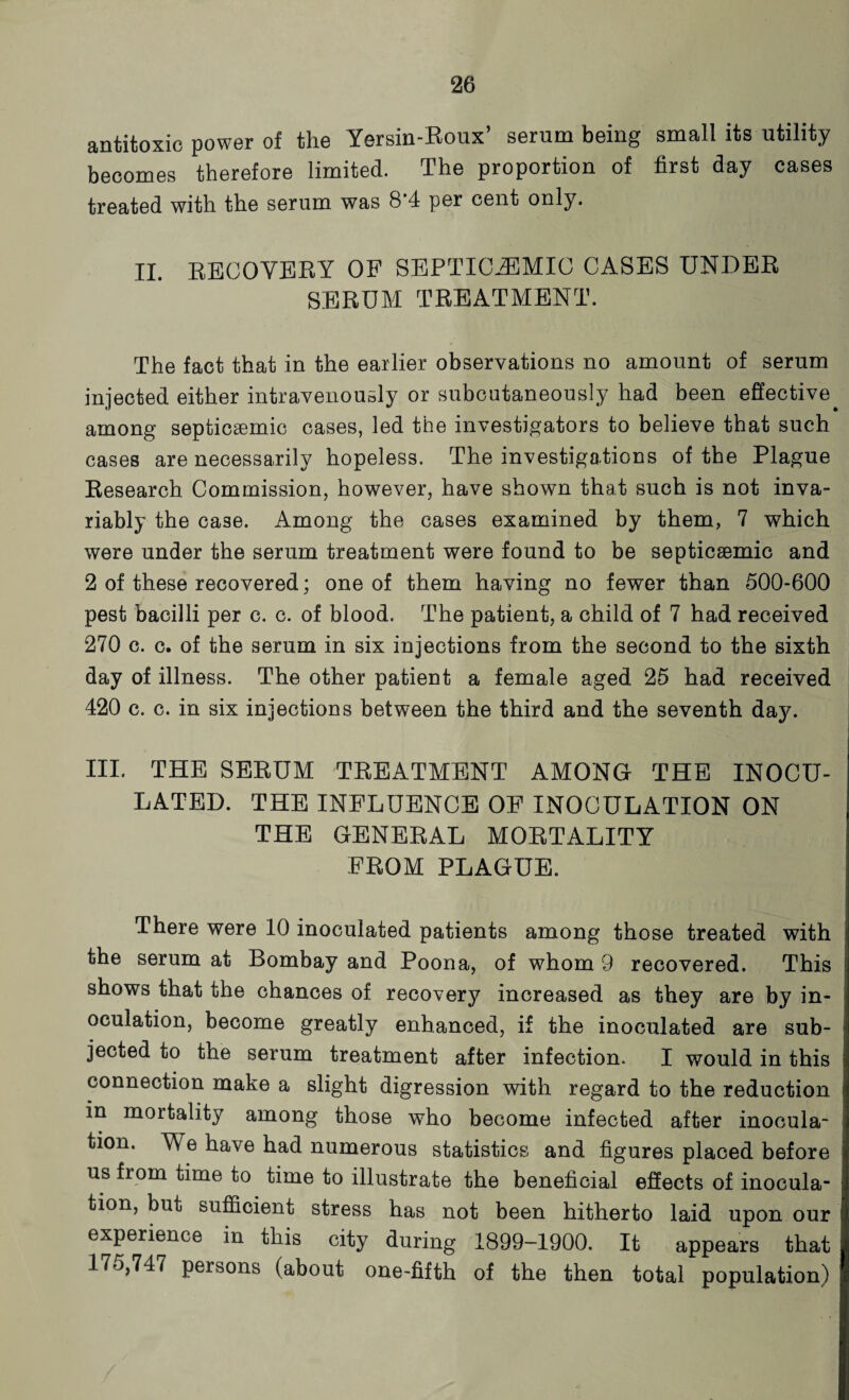 antitoxic power of the Yersin-Roux’ serum being small its utility becomes therefore limited. The proportion of first day cases treated with the serum was 8*4 per cent only. II. RECOVERY OF SEPTICEMIC CASES UNDER SERUM TREATMENT. The fact that in the earlier observations no amount of serum injected either intravenously or subcutaneously had been effective among septicsemic cases, led the investigators to believe that such cases are necessarily hopeless. The investigations of the Plague Research Commission, however, have shown that such is not inva¬ riably the case. Among the cases examined by them, 7 which were under the serum treatment were found to be septicaemic and 2 of these recovered; one of them having no fewer than 500-600 pest bacilli per c. c. of blood. The patient, a child of 7 had received 270 c. c. of the serum in six injections from the second to the sixth day of illness. The other patient a female aged 25 had received 420 c. c. in six injections between the third and the seventh day. III. THE SERUM TREATMENT AMONG THE INOCU¬ LATED. THE INFLUENCE OF INOCULATION ON THE GENERAL MORTALITY FROM PLAGUE. There were 10 inoculated patients among those treated with the serum at Bombay and Poona, of whom 9 recovered. This shows that the chances of recovery increased as they are by in¬ oculation, become greatly enhanced, if the inoculated are sub¬ jected to the serum treatment after infection. I would in this connection make a slight digression with regard to the reduction in mortality among those who become infected after inocula¬ tion. We have had numerous statistics and figures placed before us from time to time to illustrate the beneficial effects of inocula¬ tion, but sufficient stress has not been hitherto laid upon our experience in this city during 1899-1900. It appears that 175,747 persons (about one-fifth of the then total population)