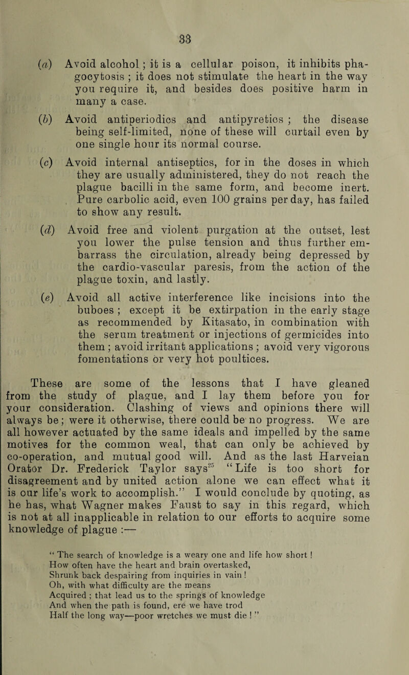 83 (a) Avoid alcohol ; it is a cellular poison, it inhibits pha¬ gocytosis ; it does not stimulate the heart in the way you require it, and besides does positive harm in many a case. (b) Avoid antiperiodics and antipyretics ; the disease being self-limited, none of these will curtail even b}^ one single hour its normal course. (c) Avoid internal antiseptics, for in the doses in which they are usually administered, they do not reach the plague bacilli in the same form, and become inert. Pure carbolic acid, even 100 grains per day, has failed to show any result. (d) Avoid free and violent purgation at the outset, lest you lower the pulse tension and thus further em¬ barrass the circulation, already being depressed by the cardio-vascular paresis, from the action of the plague toxin, and lastly. (e) Avoid all active interference like incisions into the buboes ; except it be extirpation in the early stage as recommended by Kitasato, in combination with the serum treatment or injections of germicides into them ; avoid irritant applications ; avoid very vigorous fomentations or very hot poultices. These are some of the lessons that I have gleaned from the study of plague, and I lay them before you for your consideration. Clashing of views and opinions there will always be; were it otherwise, there could be no progress. We are all however actuated by the same ideals and impelled by the same motives for the common weal, that can only be achieved by co-operation, and mutual good will. And as the last ITarveian Orator Dr. Frederick Taylor says25 “ Life is too short for disagreement and by united action alone we can effect what it is our life’s work to accomplish.” I would conclude by quoting, as he has, what Wagner makes Faust to say in this regard, which is not at all inapplicable in relation to our efforts to acquire some knowledge of plague :— “ The search of knowledge is a weary one and life how short ! How often have the heart and brain overtasked, Shrunk back despairing from inquiries in vain ! Oh, with what difficulty are the means Acquired ; that lead us to the springs of knowledge And when the path is found, ere we have trod Half the long way—poor wretches we must die ! ”
